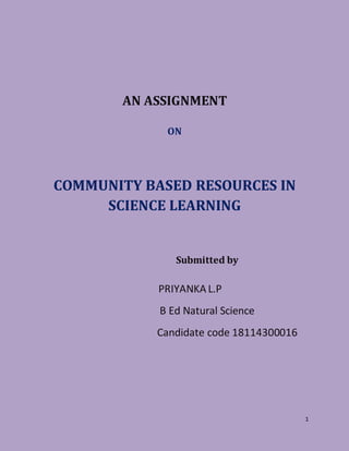 1
AN ASSIGNMENT
ON
COMMUNITY BASED RESOURCES IN
SCIENCE LEARNING
Submitted by
PRIYANKA L.P
B Ed Natural Science
Candidate code 18114300016
 