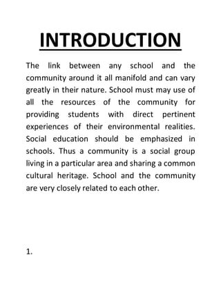 INTRODUCTION
The link between any school and the
community around it all manifold and can vary
greatly in their nature. School must may use of
all the resources of the community for
providing students with direct pertinent
experiences of their environmental realities.
Social education should be emphasized in
schools. Thus a community is a social group
living in a particular area and sharing a common
cultural heritage. School and the community
are very closely related to each other.
1.
 