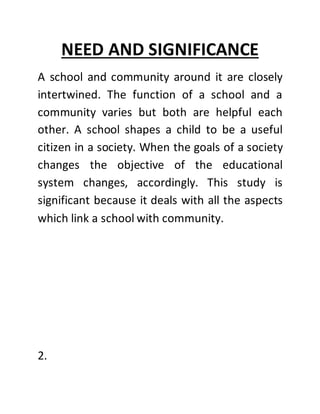 NEED AND SIGNIFICANCE
A school and community around it are closely
intertwined. The function of a school and a
community varies but both are helpful each
other. A school shapes a child to be a useful
citizen in a society. When the goals of a society
changes the objective of the educational
system changes, accordingly. This study is
significant because it deals with all the aspects
which link a school with community.
2.
 