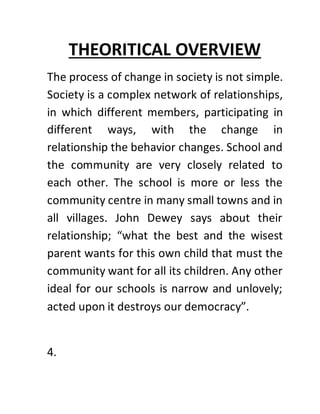 THEORITICAL OVERVIEW
The process of change in society is not simple.
Society is a complex network of relationships,
in which different members, participating in
different ways, with the change in
relationship the behavior changes. School and
the community are very closely related to
each other. The school is more or less the
community centre in many small towns and in
all villages. John Dewey says about their
relationship; “what the best and the wisest
parent wants for this own child that must the
community want for all its children. Any other
ideal for our schools is narrow and unlovely;
acted upon it destroys our democracy”.
4.
 