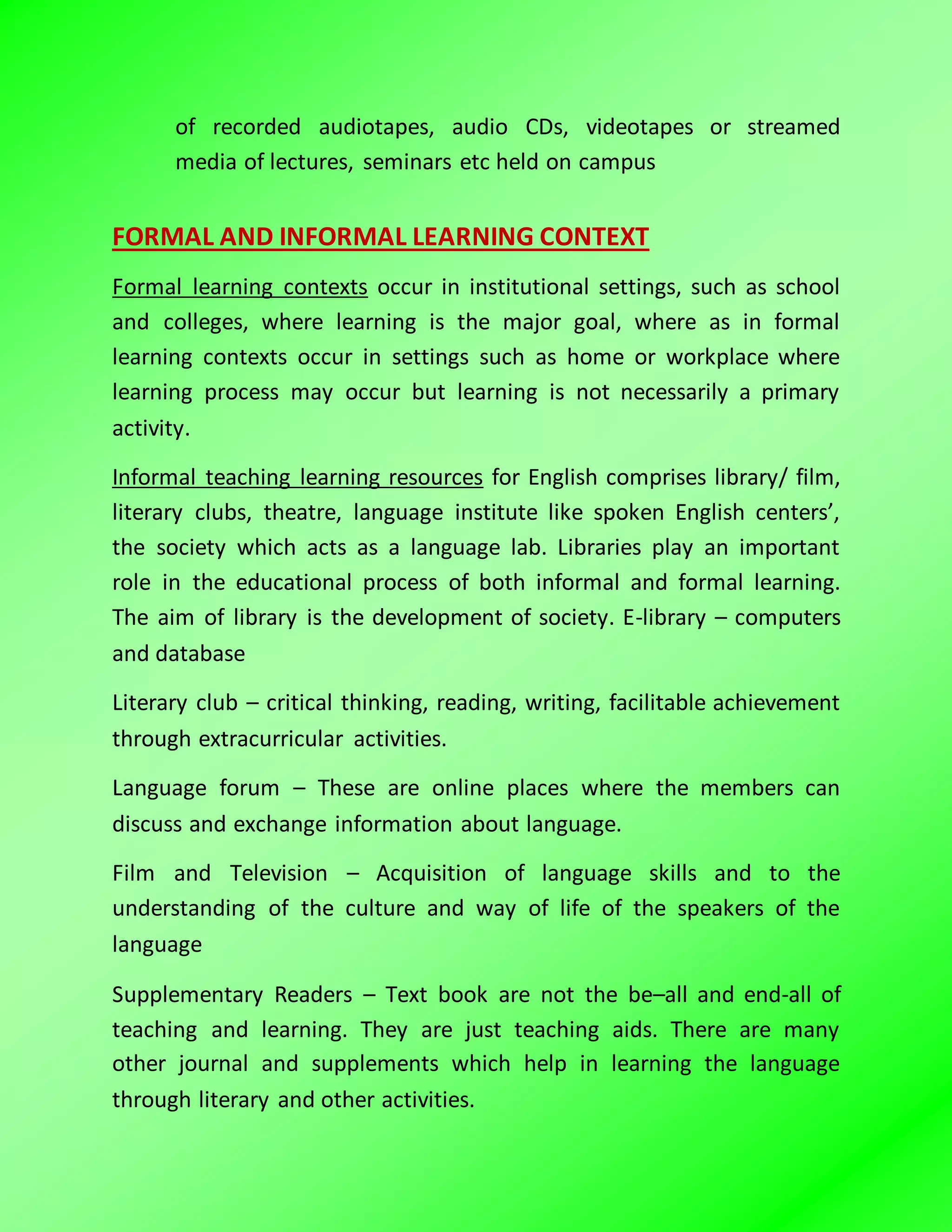 of recorded audiotapes, audio CDs, videotapes or streamed
media of lectures, seminars etc held on campus
FORMAL AND INFORMAL LEARNING CONTEXT
Formal learning contexts occur in institutional settings, such as school
and colleges, where learning is the major goal, where as in formal
learning contexts occur in settings such as home or workplace where
learning process may occur but learning is not necessarily a primary
activity.
Informal teaching learning resources for English comprises library/ film,
literary clubs, theatre, language institute like spoken English centers’,
the society which acts as a language lab. Libraries play an important
role in the educational process of both informal and formal learning.
The aim of library is the development of society. E-library – computers
and database
Literary club – critical thinking, reading, writing, facilitable achievement
through extracurricular activities.
Language forum – These are online places where the members can
discuss and exchange information about language.
Film and Television – Acquisition of language skills and to the
understanding of the culture and way of life of the speakers of the
language
Supplementary Readers – Text book are not the be–all and end-all of
teaching and learning. They are just teaching aids. There are many
other journal and supplements which help in learning the language
through literary and other activities.
 