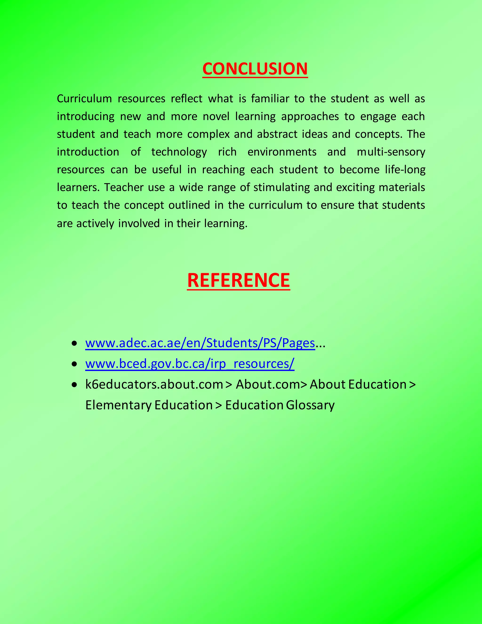 CONCLUSION
Curriculum resources reflect what is familiar to the student as well as
introducing new and more novel learning approaches to engage each
student and teach more complex and abstract ideas and concepts. The
introduction of technology rich environments and multi-sensory
resources can be useful in reaching each student to become life-long
learners. Teacher use a wide range of stimulating and exciting materials
to teach the concept outlined in the curriculum to ensure that students
are actively involved in their learning.
REFERENCE
 www.adec.ac.ae/en/Students/PS/Pages...
 www.bced.gov.bc.ca/irp_resources/
 k6educators.about.com> About.com> About Education>
Elementary Education> EducationGlossary
 