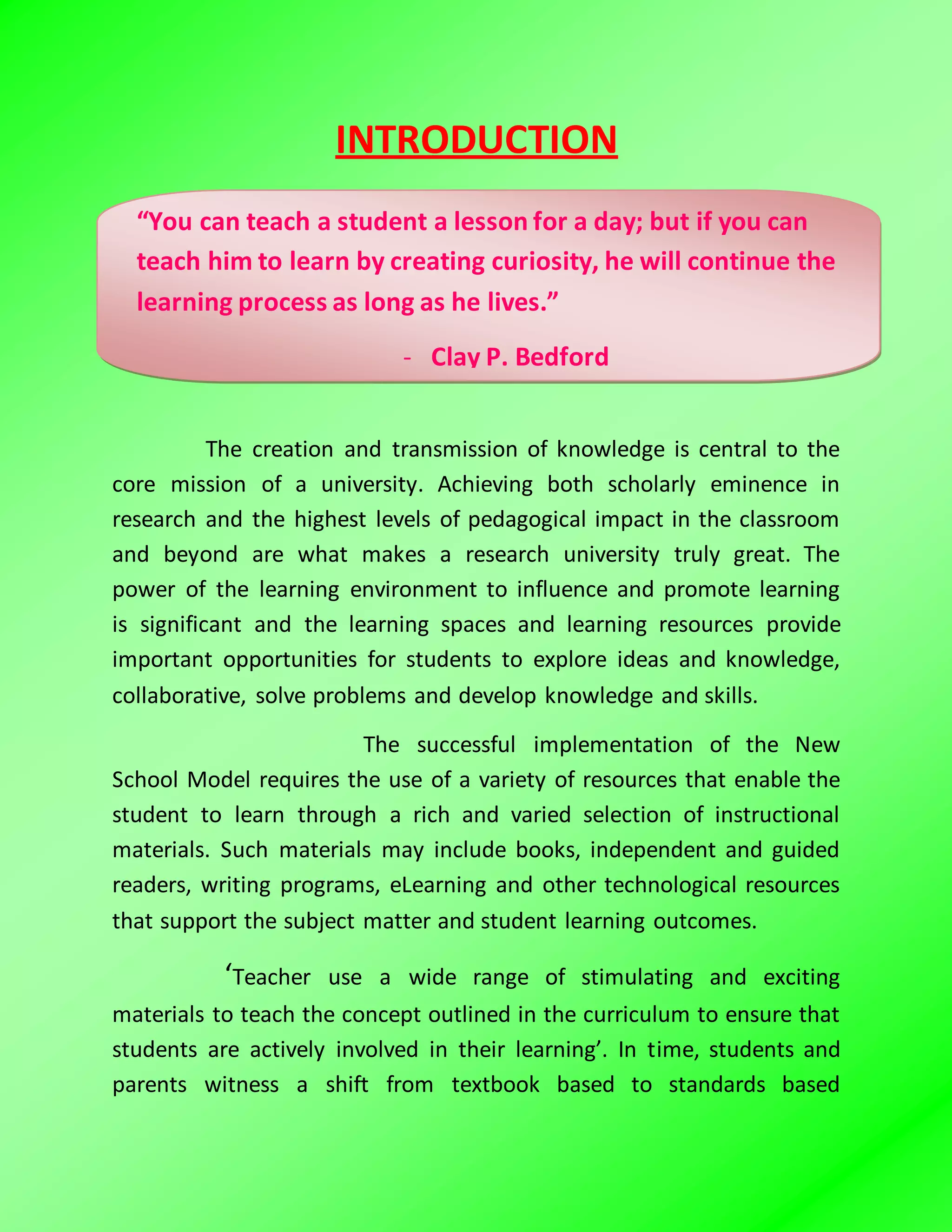 INTRODUCTION
The creation and transmission of knowledge is central to the
core mission of a university. Achieving both scholarly eminence in
research and the highest levels of pedagogical impact in the classroom
and beyond are what makes a research university truly great. The
power of the learning environment to influence and promote learning
is significant and the learning spaces and learning resources provide
important opportunities for students to explore ideas and knowledge,
collaborative, solve problems and develop knowledge and skills.
The successful implementation of the New
School Model requires the use of a variety of resources that enable the
student to learn through a rich and varied selection of instructional
materials. Such materials may include books, independent and guided
readers, writing programs, eLearning and other technological resources
that support the subject matter and student learning outcomes.
‘Teacher use a wide range of stimulating and exciting
materials to teach the concept outlined in the curriculum to ensure that
students are actively involved in their learning’. In time, students and
parents witness a shift from textbook based to standards based
“You can teach a student a lesson for a day; but if you can
teach him to learn by creating curiosity, he will continue the
learning process as long as he lives.”
- Clay P. Bedford
 