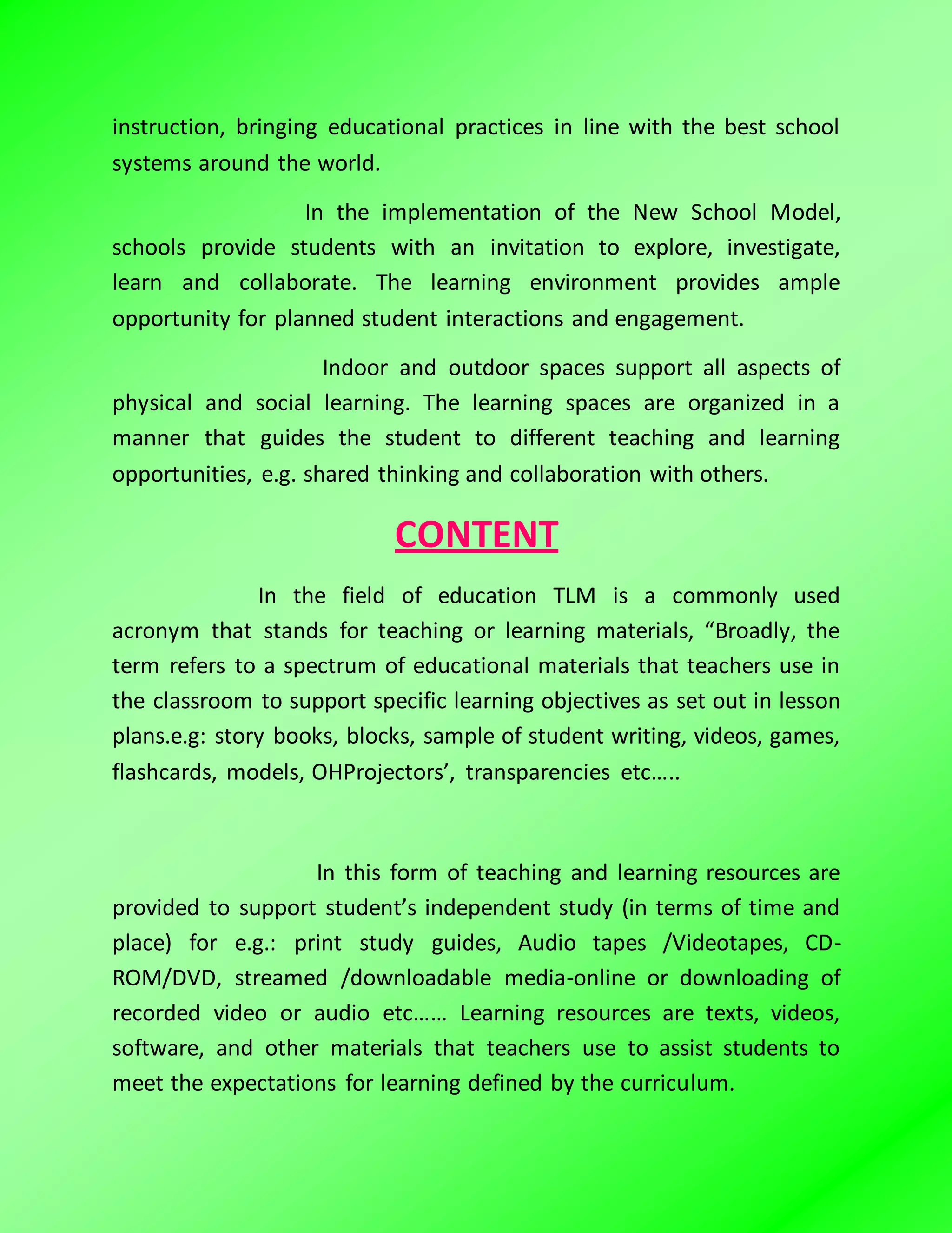 instruction, bringing educational practices in line with the best school
systems around the world.
In the implementation of the New School Model,
schools provide students with an invitation to explore, investigate,
learn and collaborate. The learning environment provides ample
opportunity for planned student interactions and engagement.
Indoor and outdoor spaces support all aspects of
physical and social learning. The learning spaces are organized in a
manner that guides the student to different teaching and learning
opportunities, e.g. shared thinking and collaboration with others.
CONTENT
In the field of education TLM is a commonly used
acronym that stands for teaching or learning materials, “Broadly, the
term refers to a spectrum of educational materials that teachers use in
the classroom to support specific learning objectives as set out in lesson
plans.e.g: story books, blocks, sample of student writing, videos, games,
flashcards, models, OHProjectors’, transparencies etc…..
In this form of teaching and learning resources are
provided to support student’s independent study (in terms of time and
place) for e.g.: print study guides, Audio tapes /Videotapes, CD-
ROM/DVD, streamed /downloadable media-online or downloading of
recorded video or audio etc…… Learning resources are texts, videos,
software, and other materials that teachers use to assist students to
meet the expectations for learning defined by the curriculum.
 