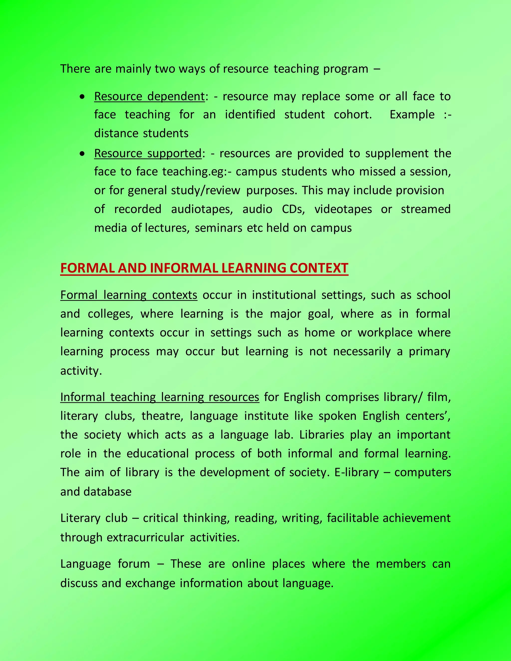 There are mainly two ways of resource teaching program –
 Resource dependent: - resource may replace some or all face to
face teaching for an identified student cohort. Example :-
distance students
 Resource supported: - resources are provided to supplement the
face to face teaching.eg:- campus students who missed a session,
or for general study/review purposes. This may include provision
of recorded audiotapes, audio CDs, videotapes or streamed
media of lectures, seminars etc held on campus
FORMAL AND INFORMAL LEARNING CONTEXT
Formal learning contexts occur in institutional settings, such as school
and colleges, where learning is the major goal, where as in formal
learning contexts occur in settings such as home or workplace where
learning process may occur but learning is not necessarily a primary
activity.
Informal teaching learning resources for English comprises library/ film,
literary clubs, theatre, language institute like spoken English centers’,
the society which acts as a language lab. Libraries play an important
role in the educational process of both informal and formal learning.
The aim of library is the development of society. E-library – computers
and database
Literary club – critical thinking, reading, writing, facilitable achievement
through extracurricular activities.
Language forum – These are online places where the members can
discuss and exchange information about language.
 