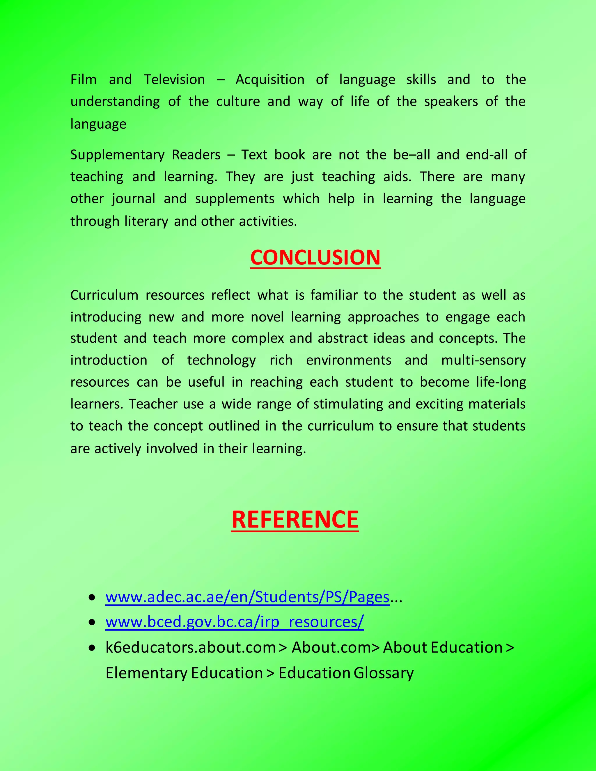 Film and Television – Acquisition of language skills and to the
understanding of the culture and way of life of the speakers of the
language
Supplementary Readers – Text book are not the be–all and end-all of
teaching and learning. They are just teaching aids. There are many
other journal and supplements which help in learning the language
through literary and other activities.
CONCLUSION
Curriculum resources reflect what is familiar to the student as well as
introducing new and more novel learning approaches to engage each
student and teach more complex and abstract ideas and concepts. The
introduction of technology rich environments and multi-sensory
resources can be useful in reaching each student to become life-long
learners. Teacher use a wide range of stimulating and exciting materials
to teach the concept outlined in the curriculum to ensure that students
are actively involved in their learning.
REFERENCE
 www.adec.ac.ae/en/Students/PS/Pages...
 www.bced.gov.bc.ca/irp_resources/
 k6educators.about.com> About.com> About Education>
Elementary Education> EducationGlossary
 