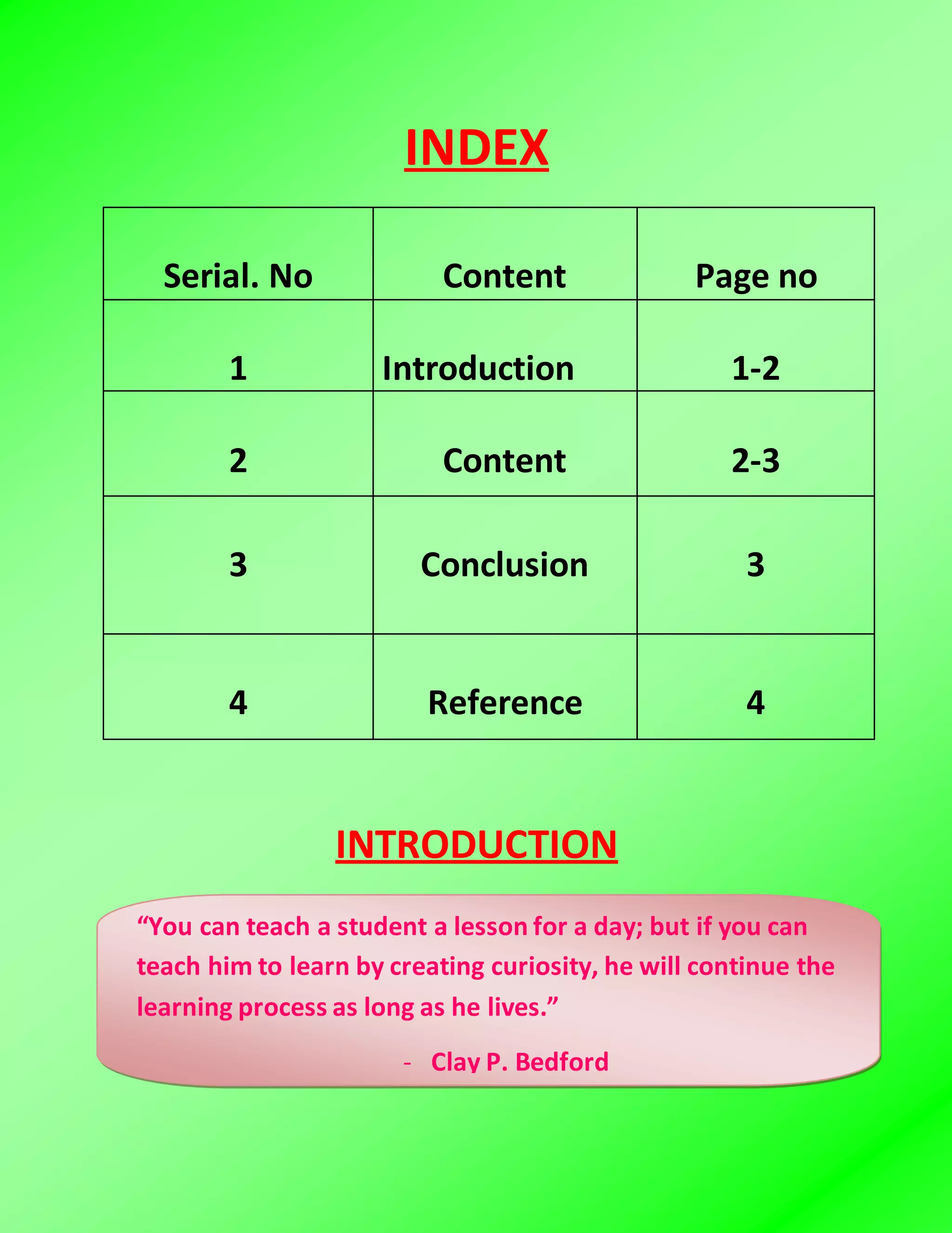 INDEX
Serial. No Content Page no
1 Introduction 1-2
2 Content 2-3
3 Conclusion 3
4 Reference 4
INTRODUCTION
“You can teach a student a lesson for a day; but if you can
teach him to learn by creating curiosity, he will continue the
learning process as long as he lives.”
- Clay P. Bedford
 
