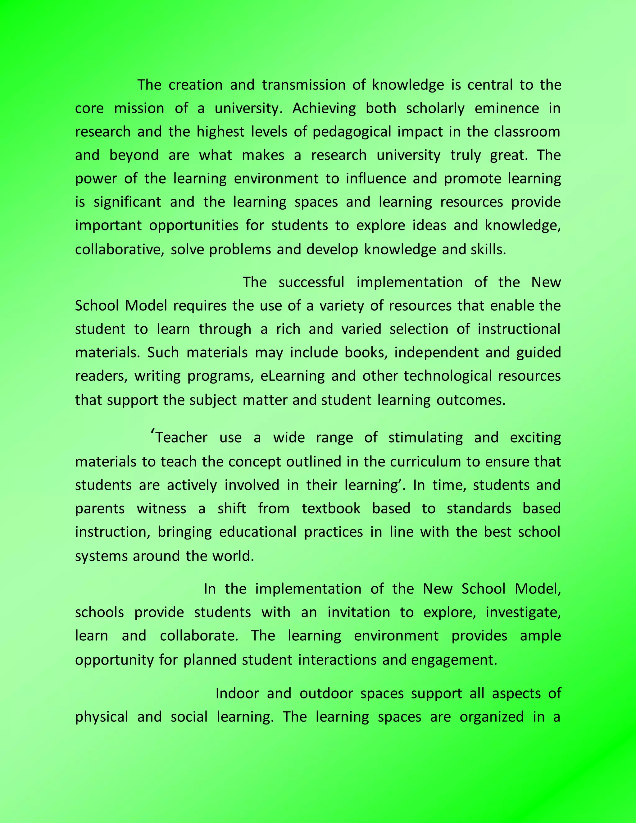 The creation and transmission of knowledge is central to the
core mission of a university. Achieving both scholarly eminence in
research and the highest levels of pedagogical impact in the classroom
and beyond are what makes a research university truly great. The
power of the learning environment to influence and promote learning
is significant and the learning spaces and learning resources provide
important opportunities for students to explore ideas and knowledge,
collaborative, solve problems and develop knowledge and skills.
The successful implementation of the New
School Model requires the use of a variety of resources that enable the
student to learn through a rich and varied selection of instructional
materials. Such materials may include books, independent and guided
readers, writing programs, eLearning and other technological resources
that support the subject matter and student learning outcomes.
‘Teacher use a wide range of stimulating and exciting
materials to teach the concept outlined in the curriculum to ensure that
students are actively involved in their learning’. In time, students and
parents witness a shift from textbook based to standards based
instruction, bringing educational practices in line with the best school
systems around the world.
In the implementation of the New School Model,
schools provide students with an invitation to explore, investigate,
learn and collaborate. The learning environment provides ample
opportunity for planned student interactions and engagement.
Indoor and outdoor spaces support all aspects of
physical and social learning. The learning spaces are organized in a
 