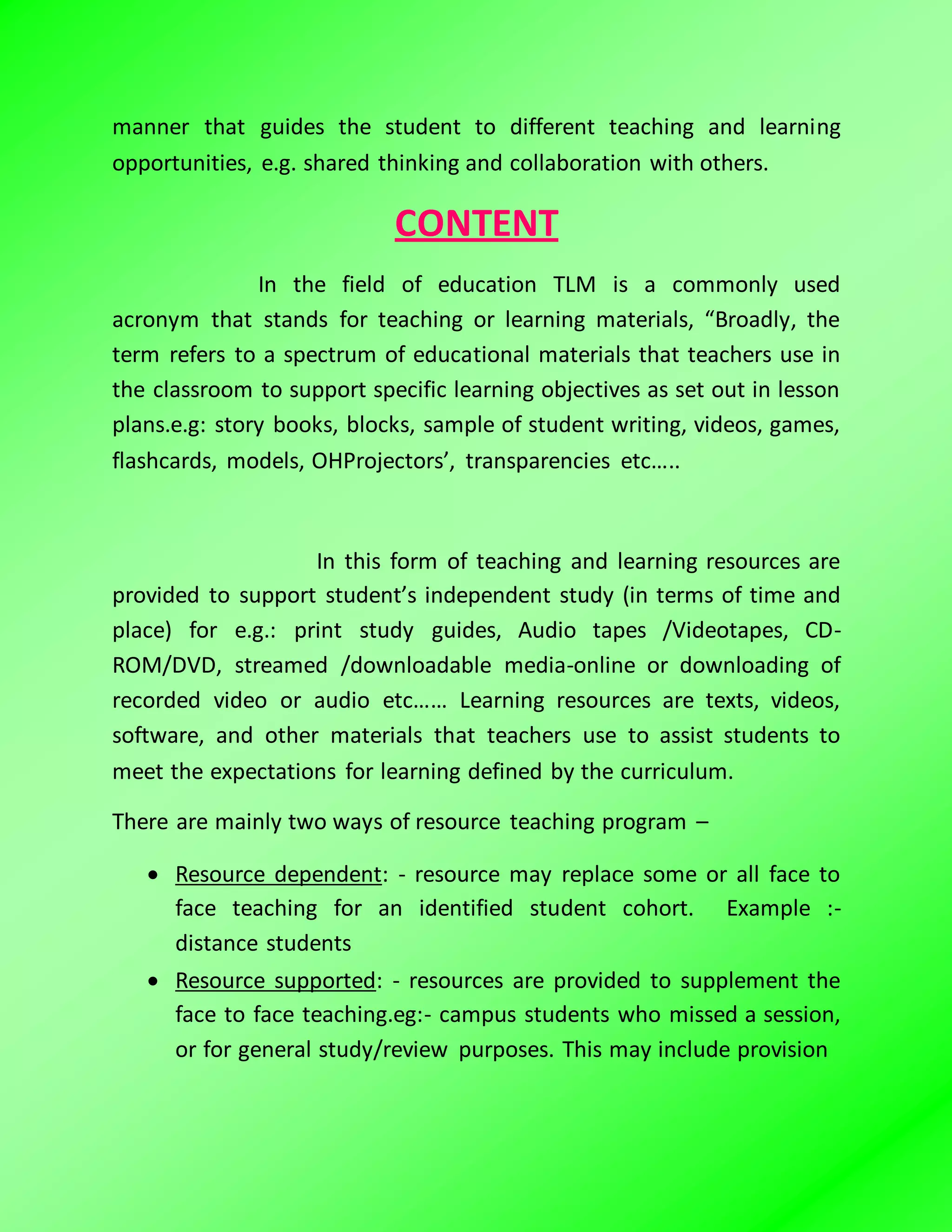 manner that guides the student to different teaching and learning
opportunities, e.g. shared thinking and collaboration with others.
CONTENT
In the field of education TLM is a commonly used
acronym that stands for teaching or learning materials, “Broadly, the
term refers to a spectrum of educational materials that teachers use in
the classroom to support specific learning objectives as set out in lesson
plans.e.g: story books, blocks, sample of student writing, videos, games,
flashcards, models, OHProjectors’, transparencies etc…..
In this form of teaching and learning resources are
provided to support student’s independent study (in terms of time and
place) for e.g.: print study guides, Audio tapes /Videotapes, CD-
ROM/DVD, streamed /downloadable media-online or downloading of
recorded video or audio etc…… Learning resources are texts, videos,
software, and other materials that teachers use to assist students to
meet the expectations for learning defined by the curriculum.
There are mainly two ways of resource teaching program –
 Resource dependent: - resource may replace some or all face to
face teaching for an identified student cohort. Example :-
distance students
 Resource supported: - resources are provided to supplement the
face to face teaching.eg:- campus students who missed a session,
or for general study/review purposes. This may include provision
 