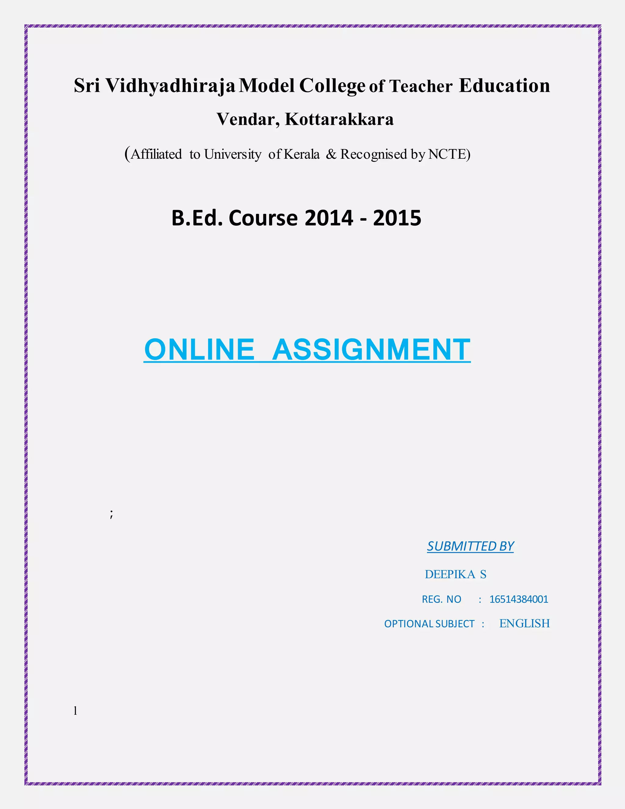 Sri VidhyadhirajaModel College of Teacher Education
Vendar, Kottarakkara
(Affiliated to University of Kerala & Recognised by NCTE)
B.Ed. Course 2014 - 2015
ONLINE ASSIGNMENT
;
SUBMITTED BY
DEEPIKA S
REG. NO : 16514384001
OPTIONAL SUBJECT : ENGLISH
l
 