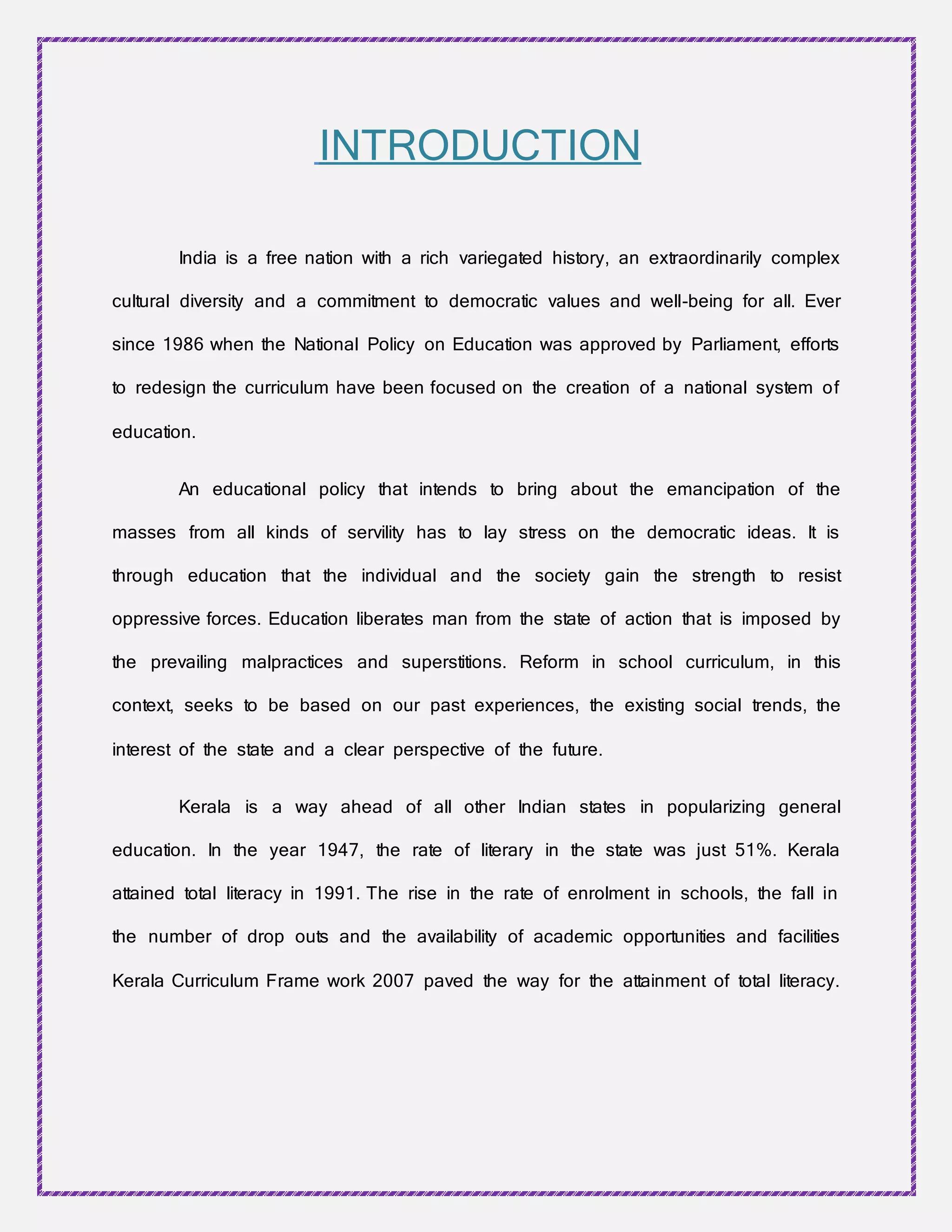 INTRODUCTION
India is a free nation with a rich variegated history, an extraordinarily complex
cultural diversity and a commitment to democratic values and well-being for all. Ever
since 1986 when the National Policy on Education was approved by Parliament, efforts
to redesign the curriculum have been focused on the creation of a national system of
education.
An educational policy that intends to bring about the emancipation of the
masses from all kinds of servility has to lay stress on the democratic ideas. It is
through education that the individual and the society gain the strength to resist
oppressive forces. Education liberates man from the state of action that is imposed by
the prevailing malpractices and superstitions. Reform in school curriculum, in this
context, seeks to be based on our past experiences, the existing social trends, the
interest of the state and a clear perspective of the future.
Kerala is a way ahead of all other Indian states in popularizing general
education. In the year 1947, the rate of literary in the state was just 51%. Kerala
attained total literacy in 1991. The rise in the rate of enrolment in schools, the fall in
the number of drop outs and the availability of academic opportunities and facilities
Kerala Curriculum Frame work 2007 paved the way for the attainment of total literacy.
 