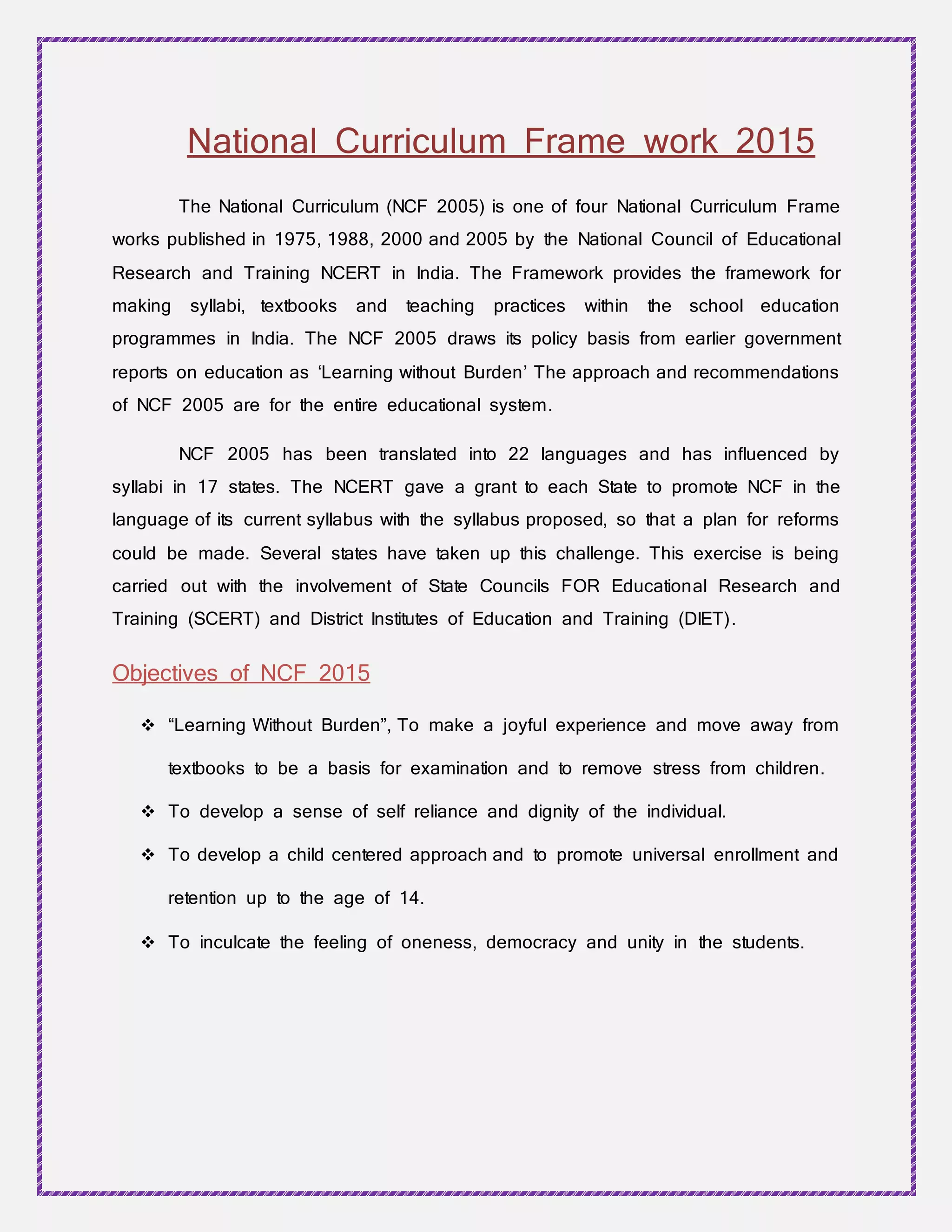 National Curriculum Frame work 2015
The National Curriculum (NCF 2005) is one of four National Curriculum Frame
works published in 1975, 1988, 2000 and 2005 by the National Council of Educational
Research and Training NCERT in India. The Framework provides the framework for
making syllabi, textbooks and teaching practices within the school education
programmes in India. The NCF 2005 draws its policy basis from earlier government
reports on education as ‘Learning without Burden’ The approach and recommendations
of NCF 2005 are for the entire educational system.
NCF 2005 has been translated into 22 languages and has influenced by
syllabi in 17 states. The NCERT gave a grant to each State to promote NCF in the
language of its current syllabus with the syllabus proposed, so that a plan for reforms
could be made. Several states have taken up this challenge. This exercise is being
carried out with the involvement of State Councils FOR Educational Research and
Training (SCERT) and District Institutes of Education and Training (DIET).
Objectives of NCF 2015
 “Learning Without Burden”, To make a joyful experience and move away from
textbooks to be a basis for examination and to remove stress from children.
 To develop a sense of self reliance and dignity of the individual.
 To develop a child centered approach and to promote universal enrollment and
retention up to the age of 14.
 To inculcate the feeling of oneness, democracy and unity in the students.
 