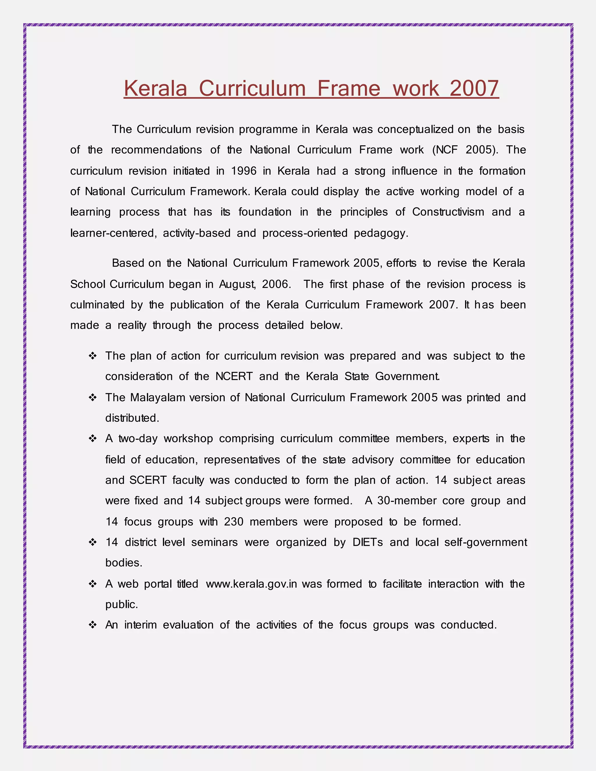 Kerala Curriculum Frame work 2007
The Curriculum revision programme in Kerala was conceptualized on the basis
of the recommendations of the National Curriculum Frame work (NCF 2005). The
curriculum revision initiated in 1996 in Kerala had a strong influence in the formation
of National Curriculum Framework. Kerala could display the active working model of a
learning process that has its foundation in the principles of Constructivism and a
learner-centered, activity-based and process-oriented pedagogy.
Based on the National Curriculum Framework 2005, efforts to revise the Kerala
School Curriculum began in August, 2006. The first phase of the revision process is
culminated by the publication of the Kerala Curriculum Framework 2007. It has been
made a reality through the process detailed below.
 The plan of action for curriculum revision was prepared and was subject to the
consideration of the NCERT and the Kerala State Government.
 The Malayalam version of National Curriculum Framework 2005 was printed and
distributed.
 A two-day workshop comprising curriculum committee members, experts in the
field of education, representatives of the state advisory committee for education
and SCERT faculty was conducted to form the plan of action. 14 subject areas
were fixed and 14 subject groups were formed. A 30-member core group and
14 focus groups with 230 members were proposed to be formed.
 14 district level seminars were organized by DIETs and local self-government
bodies.
 A web portal titled www.kerala.gov.in was formed to facilitate interaction with the
public.
 An interim evaluation of the activities of the focus groups was conducted.
 