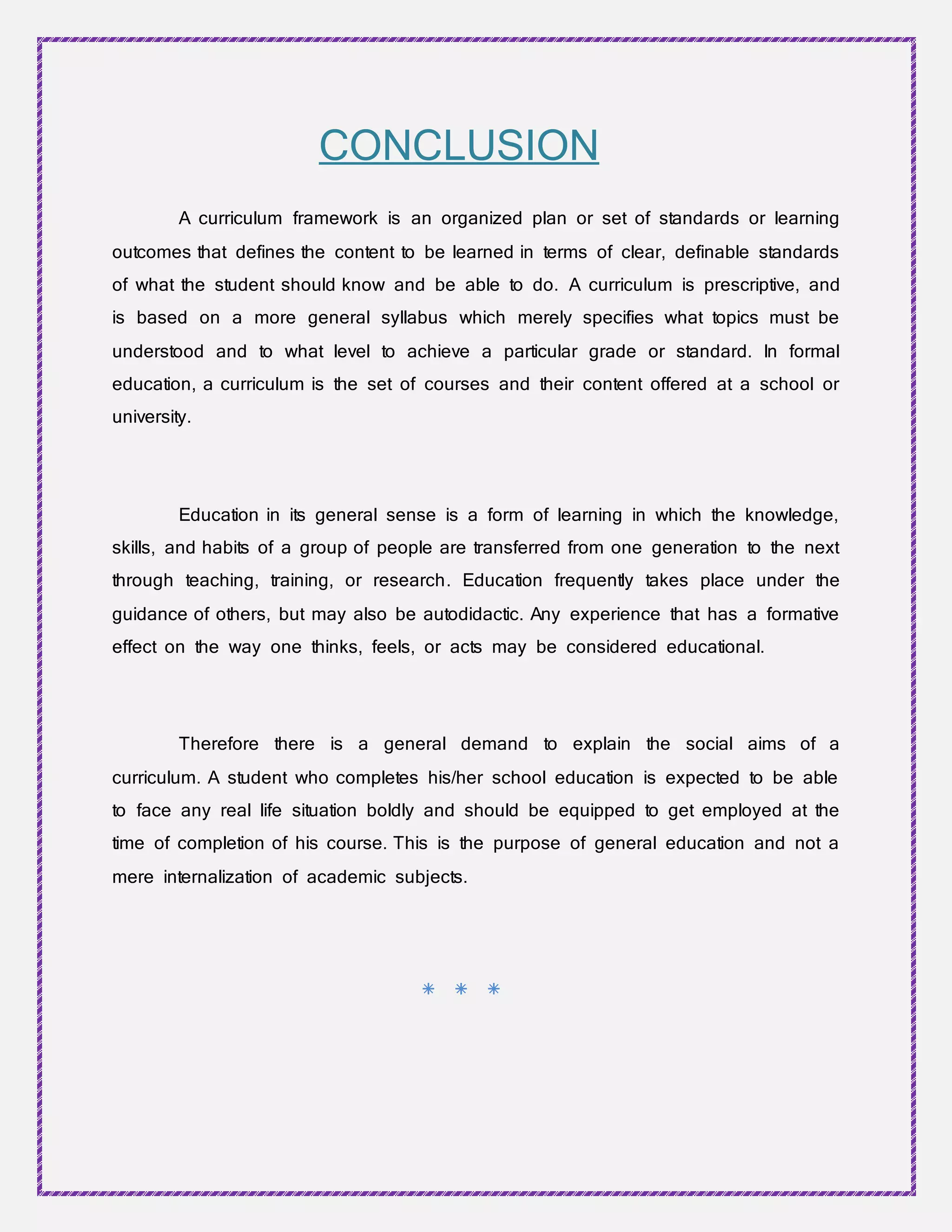 CONCLUSION
A curriculum framework is an organized plan or set of standards or learning
outcomes that defines the content to be learned in terms of clear, definable standards
of what the student should know and be able to do. A curriculum is prescriptive, and
is based on a more general syllabus which merely specifies what topics must be
understood and to what level to achieve a particular grade or standard. In formal
education, a curriculum is the set of courses and their content offered at a school or
university.
Education in its general sense is a form of learning in which the knowledge,
skills, and habits of a group of people are transferred from one generation to the next
through teaching, training, or research. Education frequently takes place under the
guidance of others, but may also be autodidactic. Any experience that has a formative
effect on the way one thinks, feels, or acts may be considered educational.
Therefore there is a general demand to explain the social aims of a
curriculum. A student who completes his/her school education is expected to be able
to face any real life situation boldly and should be equipped to get employed at the
time of completion of his course. This is the purpose of general education and not a
mere internalization of academic subjects.
* * *
 