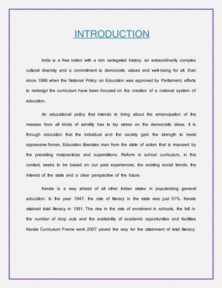 INTRODUCTION
India is a free nation with a rich variegated history, an extraordinarily complex
cultural diversity and a commitment to democratic values and well-being for all. Ever
since 1986 when the National Policy on Education was approved by Parliament, efforts
to redesign the curriculum have been focused on the creation of a national system of
education.
An educational policy that intends to bring about the emancipation of the
masses from all kinds of servility has to lay stress on the democratic ideas. It is
through education that the individual and the society gain the strength to resist
oppressive forces. Education liberates man from the state of action that is imposed by
the prevailing malpractices and superstitions. Reform in school curriculum, in this
context, seeks to be based on our past experiences, the existing social trends, the
interest of the state and a clear perspective of the future.
Kerala is a way ahead of all other Indian states in popularizing general
education. In the year 1947, the rate of literary in the state was just 51%. Kerala
attained total literacy in 1991. The rise in the rate of enrolment in schools, the fall in
the number of drop outs and the availability of academic opportunities and facilities
Kerala Curriculum Frame work 2007 paved the way for the attainment of total literacy.
 