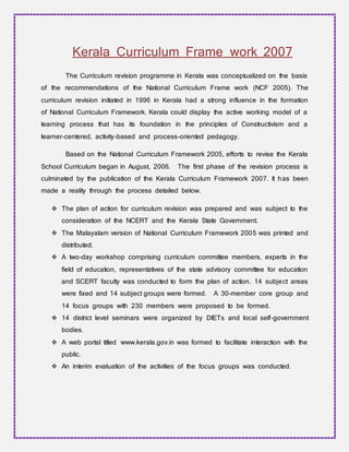 Kerala Curriculum Frame work 2007
The Curriculum revision programme in Kerala was conceptualized on the basis
of the recommendations of the National Curriculum Frame work (NCF 2005). The
curriculum revision initiated in 1996 in Kerala had a strong influence in the formation
of National Curriculum Framework. Kerala could display the active working model of a
learning process that has its foundation in the principles of Constructivism and a
learner-centered, activity-based and process-oriented pedagogy.
Based on the National Curriculum Framework 2005, efforts to revise the Kerala
School Curriculum began in August, 2006. The first phase of the revision process is
culminated by the publication of the Kerala Curriculum Framework 2007. It has been
made a reality through the process detailed below.
 The plan of action for curriculum revision was prepared and was subject to the
consideration of the NCERT and the Kerala State Government.
 The Malayalam version of National Curriculum Framework 2005 was printed and
distributed.
 A two-day workshop comprising curriculum committee members, experts in the
field of education, representatives of the state advisory committee for education
and SCERT faculty was conducted to form the plan of action. 14 subject areas
were fixed and 14 subject groups were formed. A 30-member core group and
14 focus groups with 230 members were proposed to be formed.
 14 district level seminars were organized by DIETs and local self-government
bodies.
 A web portal titled www.kerala.gov.in was formed to facilitate interaction with the
public.
 An interim evaluation of the activities of the focus groups was conducted.
 