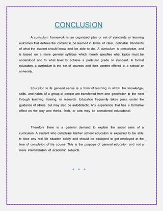 CONCLUSION
A curriculum framework is an organized plan or set of standards or learning
outcomes that defines the content to be learned in terms of clear, definable standards
of what the student should know and be able to do. A curriculum is prescriptive, and
is based on a more general syllabus which merely specifies what topics must be
understood and to what level to achieve a particular grade or standard. In formal
education, a curriculum is the set of courses and their content offered at a school or
university.
Education in its general sense is a form of learning in which the knowledge,
skills, and habits of a group of people are transferred from one generation to the next
through teaching, training, or research. Education frequently takes place under the
guidance of others, but may also be autodidactic. Any experience that has a formative
effect on the way one thinks, feels, or acts may be considered educational.
Therefore there is a general demand to explain the social aims of a
curriculum. A student who completes his/her school education is expected to be able
to face any real life situation boldly and should be equipped to get employed at the
time of completion of his course. This is the purpose of general education and not a
mere internalization of academic subjects.
* * *
 