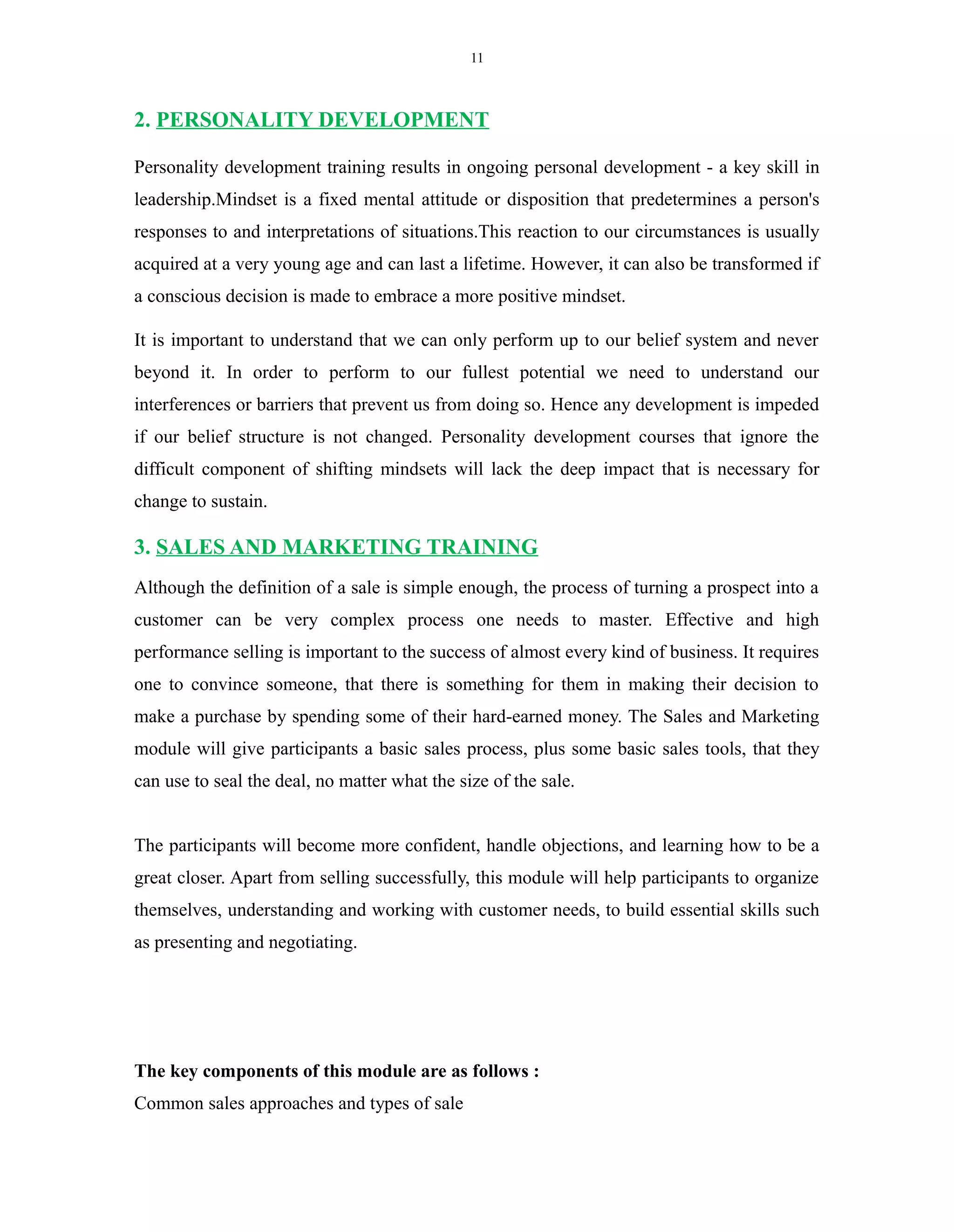 11
2. PERSONALITY DEVELOPMENT
Personality development training results in ongoing personal development - a key skill in
leadership.Mindset is a fixed mental attitude or disposition that predetermines a person's
responses to and interpretations of situations.This reaction to our circumstances is usually
acquired at a very young age and can last a lifetime. However, it can also be transformed if
a conscious decision is made to embrace a more positive mindset.
It is important to understand that we can only perform up to our belief system and never
beyond it. In order to perform to our fullest potential we need to understand our
interferences or barriers that prevent us from doing so. Hence any development is impeded
if our belief structure is not changed. Personality development courses that ignore the
difficult component of shifting mindsets will lack the deep impact that is necessary for
change to sustain.
3. SALES AND MARKETING TRAINING
Although the definition of a sale is simple enough, the process of turning a prospect into a
customer can be very complex process one needs to master. Effective and high
performance selling is important to the success of almost every kind of business. It requires
one to convince someone, that there is something for them in making their decision to
make a purchase by spending some of their hard-earned money. The Sales and Marketing
module will give participants a basic sales process, plus some basic sales tools, that they
can use to seal the deal, no matter what the size of the sale.
The participants will become more confident, handle objections, and learning how to be a
great closer. Apart from selling successfully, this module will help participants to organize
themselves, understanding and working with customer needs, to build essential skills such
as presenting and negotiating.
The key components of this module are as follows :
Common sales approaches and types of sale
 
