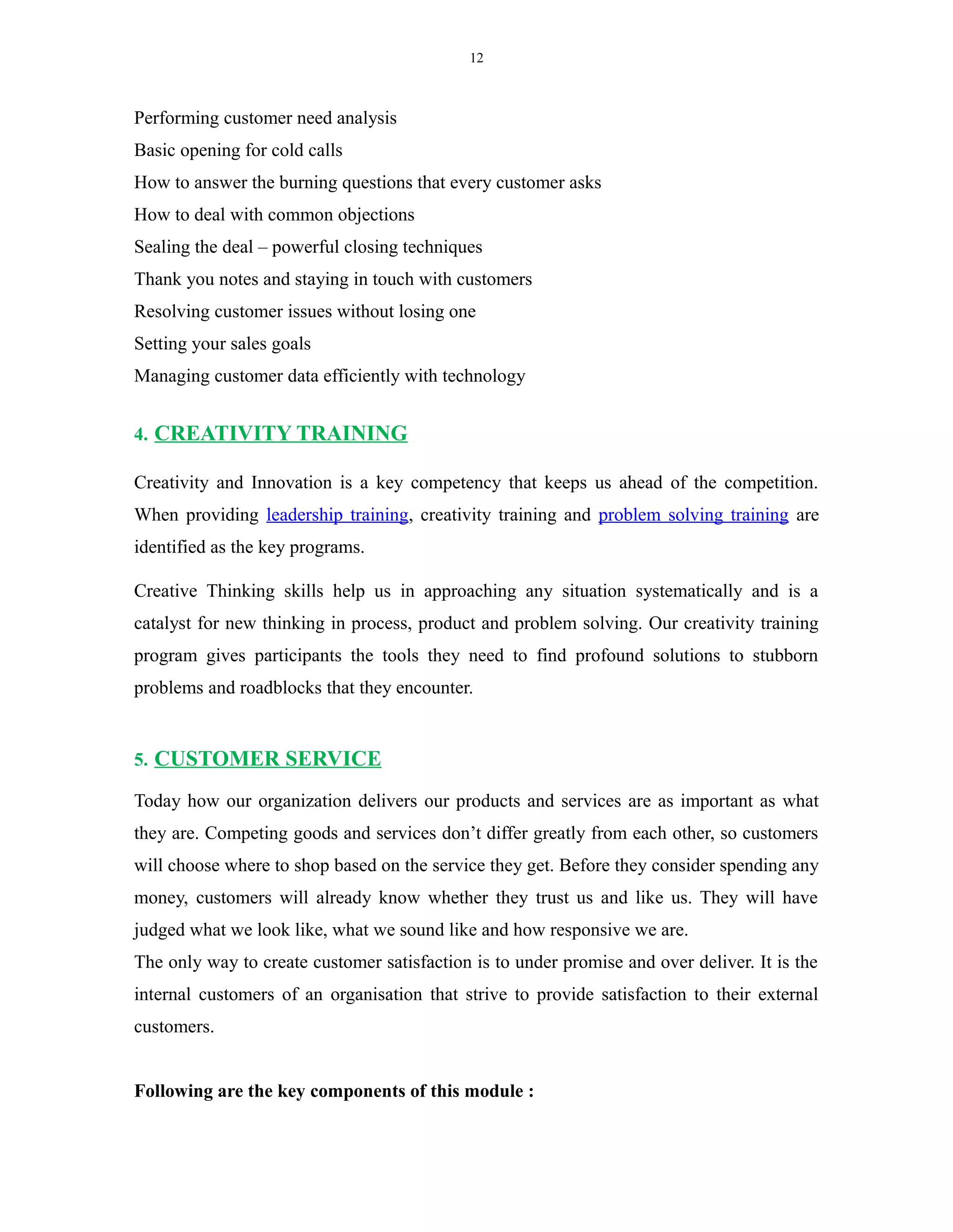 12
Performing customer need analysis
Basic opening for cold calls
How to answer the burning questions that every customer asks
How to deal with common objections
Sealing the deal – powerful closing techniques
Thank you notes and staying in touch with customers
Resolving customer issues without losing one
Setting your sales goals
Managing customer data efficiently with technology
4. CREATIVITY TRAINING
Creativity and Innovation is a key competency that keeps us ahead of the competition.
When providing leadership training, creativity training and problem solving training are
identified as the key programs.
Creative Thinking skills help us in approaching any situation systematically and is a
catalyst for new thinking in process, product and problem solving. Our creativity training
program gives participants the tools they need to find profound solutions to stubborn
problems and roadblocks that they encounter.
5. CUSTOMER SERVICE
Today how our organization delivers our products and services are as important as what
they are. Competing goods and services don’t differ greatly from each other, so customers
will choose where to shop based on the service they get. Before they consider spending any
money, customers will already know whether they trust us and like us. They will have
judged what we look like, what we sound like and how responsive we are.
The only way to create customer satisfaction is to under promise and over deliver. It is the
internal customers of an organisation that strive to provide satisfaction to their external
customers.
Following are the key components of this module :
 