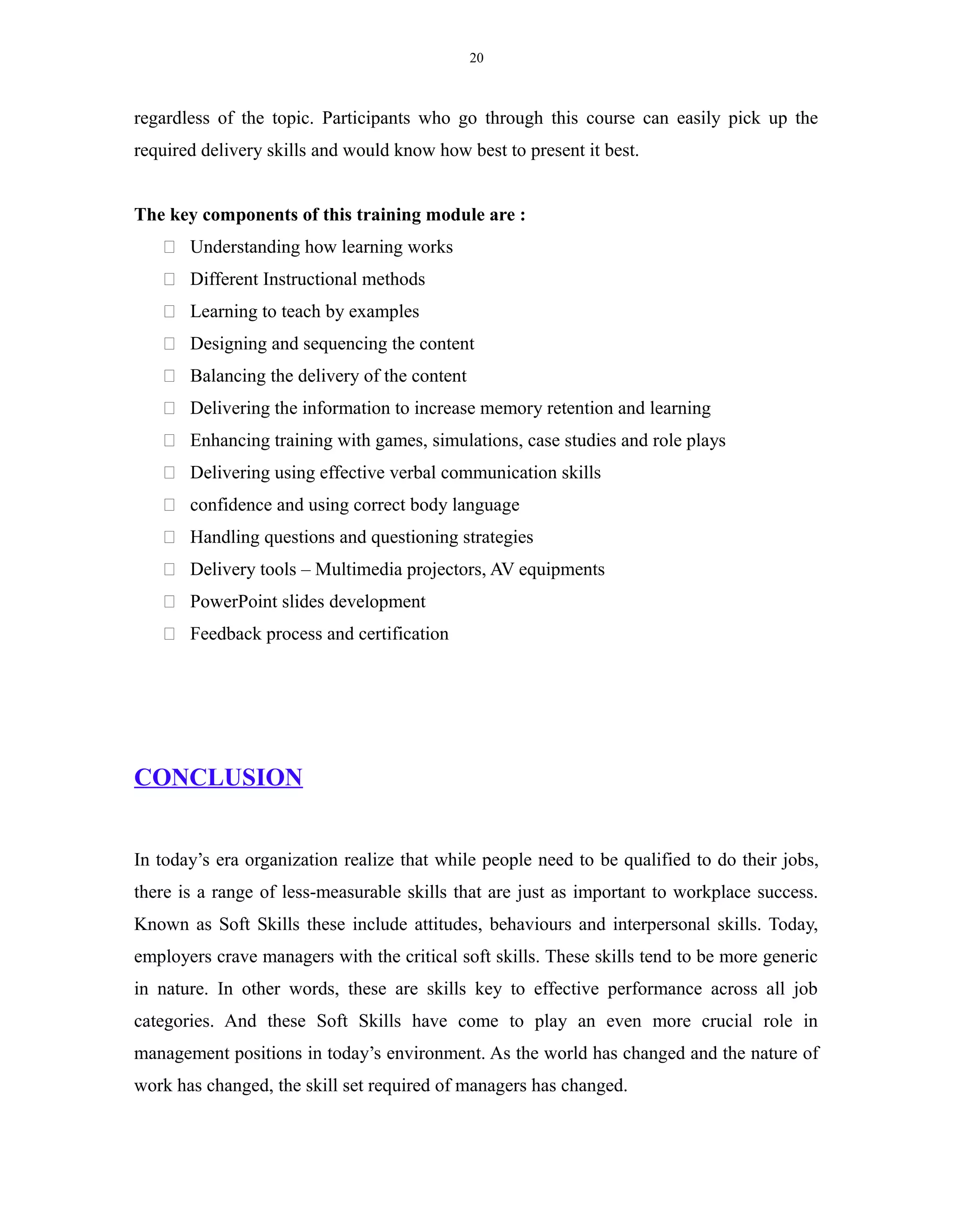 20
regardless of the topic. Participants who go through this course can easily pick up the
required delivery skills and would know how best to present it best.
The key components of this training module are :
 Understanding how learning works
 Different Instructional methods
 Learning to teach by examples
 Designing and sequencing the content
 Balancing the delivery of the content
 Delivering the information to increase memory retention and learning
 Enhancing training with games, simulations, case studies and role plays
 Delivering using effective verbal communication skills
 confidence and using correct body language
 Handling questions and questioning strategies
 Delivery tools – Multimedia projectors, AV equipments
 PowerPoint slides development
 Feedback process and certification
CONCLUSION
In today’s era organization realize that while people need to be qualified to do their jobs,
there is a range of less-measurable skills that are just as important to workplace success.
Known as Soft Skills these include attitudes, behaviours and interpersonal skills. Today,
employers crave managers with the critical soft skills. These skills tend to be more generic
in nature. In other words, these are skills key to effective performance across all job
categories. And these Soft Skills have come to play an even more crucial role in
management positions in today’s environment. As the world has changed and the nature of
work has changed, the skill set required of managers has changed.
 