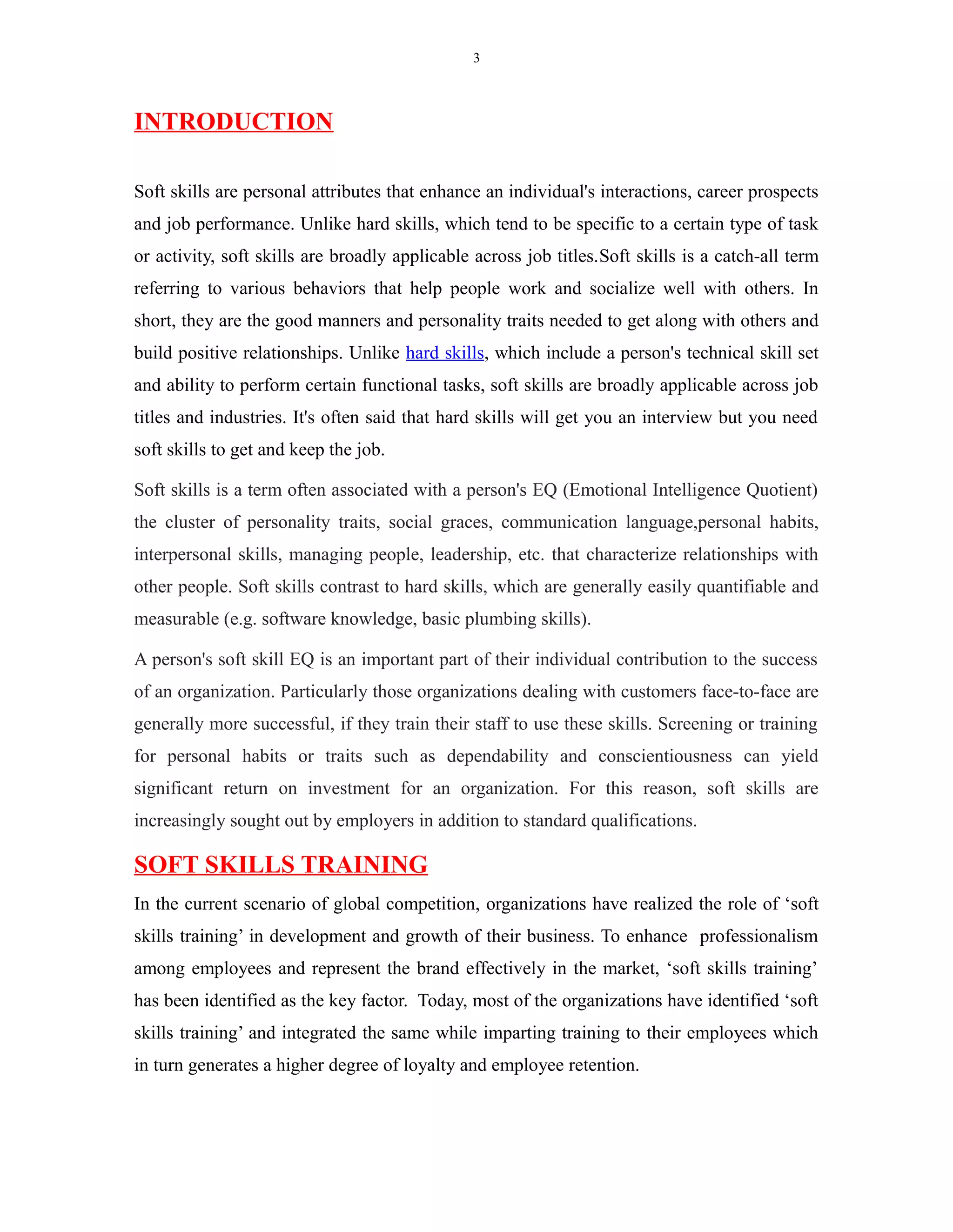 3
INTRODUCTION
Soft skills are personal attributes that enhance an individual's interactions, career prospects
and job performance. Unlike hard skills, which tend to be specific to a certain type of task
or activity, soft skills are broadly applicable across job titles.Soft skills is a catch-all term
referring to various behaviors that help people work and socialize well with others. In
short, they are the good manners and personality traits needed to get along with others and
build positive relationships. Unlike hard skills, which include a person's technical skill set
and ability to perform certain functional tasks, soft skills are broadly applicable across job
titles and industries. It's often said that hard skills will get you an interview but you need
soft skills to get and keep the job.
Soft skills is a term often associated with a person's EQ (Emotional Intelligence Quotient)
the cluster of personality traits, social graces, communication language,personal habits,
interpersonal skills, managing people, leadership, etc. that characterize relationships with
other people. Soft skills contrast to hard skills, which are generally easily quantifiable and
measurable (e.g. software knowledge, basic plumbing skills).
A person's soft skill EQ is an important part of their individual contribution to the success
of an organization. Particularly those organizations dealing with customers face-to-face are
generally more successful, if they train their staff to use these skills. Screening or training
for personal habits or traits such as dependability and conscientiousness can yield
significant return on investment for an organization. For this reason, soft skills are
increasingly sought out by employers in addition to standard qualifications.
SOFT SKILLS TRAINING
In the current scenario of global competition, organizations have realized the role of ‘soft
skills training’ in development and growth of their business. To enhance professionalism
among employees and represent the brand effectively in the market, ‘soft skills training’
has been identified as the key factor. Today, most of the organizations have identified ‘soft
skills training’ and integrated the same while imparting training to their employees which
in turn generates a higher degree of loyalty and employee retention.
 