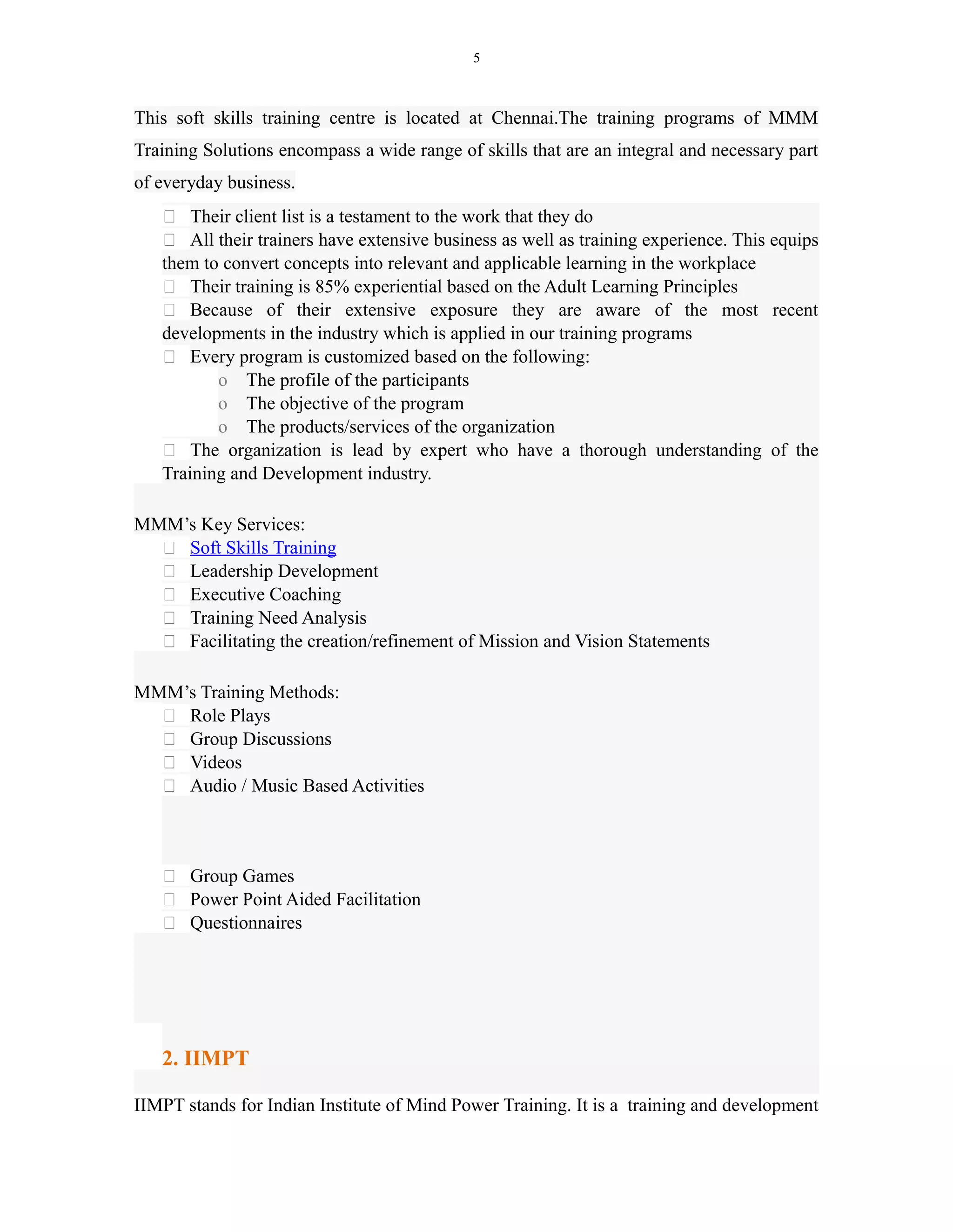 5
This soft skills training centre is located at Chennai.The training programs of MMM
Training Solutions encompass a wide range of skills that are an integral and necessary part
of everyday business.
 Their client list is a testament to the work that they do
 All their trainers have extensive business as well as training experience. This equips
them to convert concepts into relevant and applicable learning in the workplace
 Their training is 85% experiential based on the Adult Learning Principles
 Because of their extensive exposure they are aware of the most recent
developments in the industry which is applied in our training programs
 Every program is customized based on the following:
o The profile of the participants
o The objective of the program
o The products/services of the organization
 The organization is lead by expert who have a thorough understanding of the
Training and Development industry.
MMM’s Key Services:
 Soft Skills Training
 Leadership Development
 Executive Coaching
 Training Need Analysis
 Facilitating the creation/refinement of Mission and Vision Statements
MMM’s Training Methods:
 Role Plays
 Group Discussions
 Videos
 Audio / Music Based Activities
 Group Games
 Power Point Aided Facilitation
 Questionnaires
2. IIMPT
IIMPT stands for Indian Institute of Mind Power Training. It is a training and development
 
