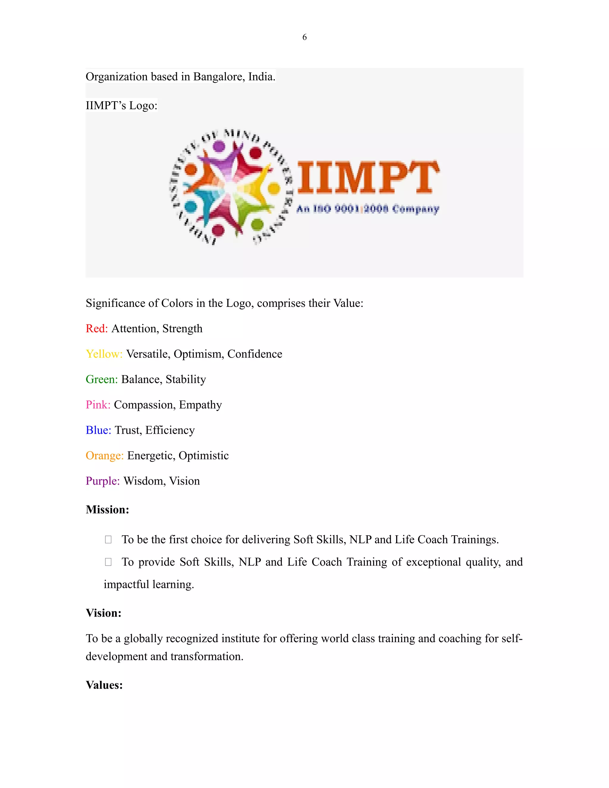 6
Organization based in Bangalore, India.
IIMPT’s Logo:
Significance of Colors in the Logo, comprises their Value:
Red: Attention, Strength
Yellow: Versatile, Optimism, Confidence
Green: Balance, Stability
Pink: Compassion, Empathy
Blue: Trust, Efficiency
Orange: Energetic, Optimistic
Purple: Wisdom, Vision
Mission:
 To be the first choice for delivering Soft Skills, NLP and Life Coach Trainings.
 To provide Soft Skills, NLP and Life Coach Training of exceptional quality, and
impactful learning.
Vision:
To be a globally recognized institute for offering world class training and coaching for self-
development and transformation.
Values:
 