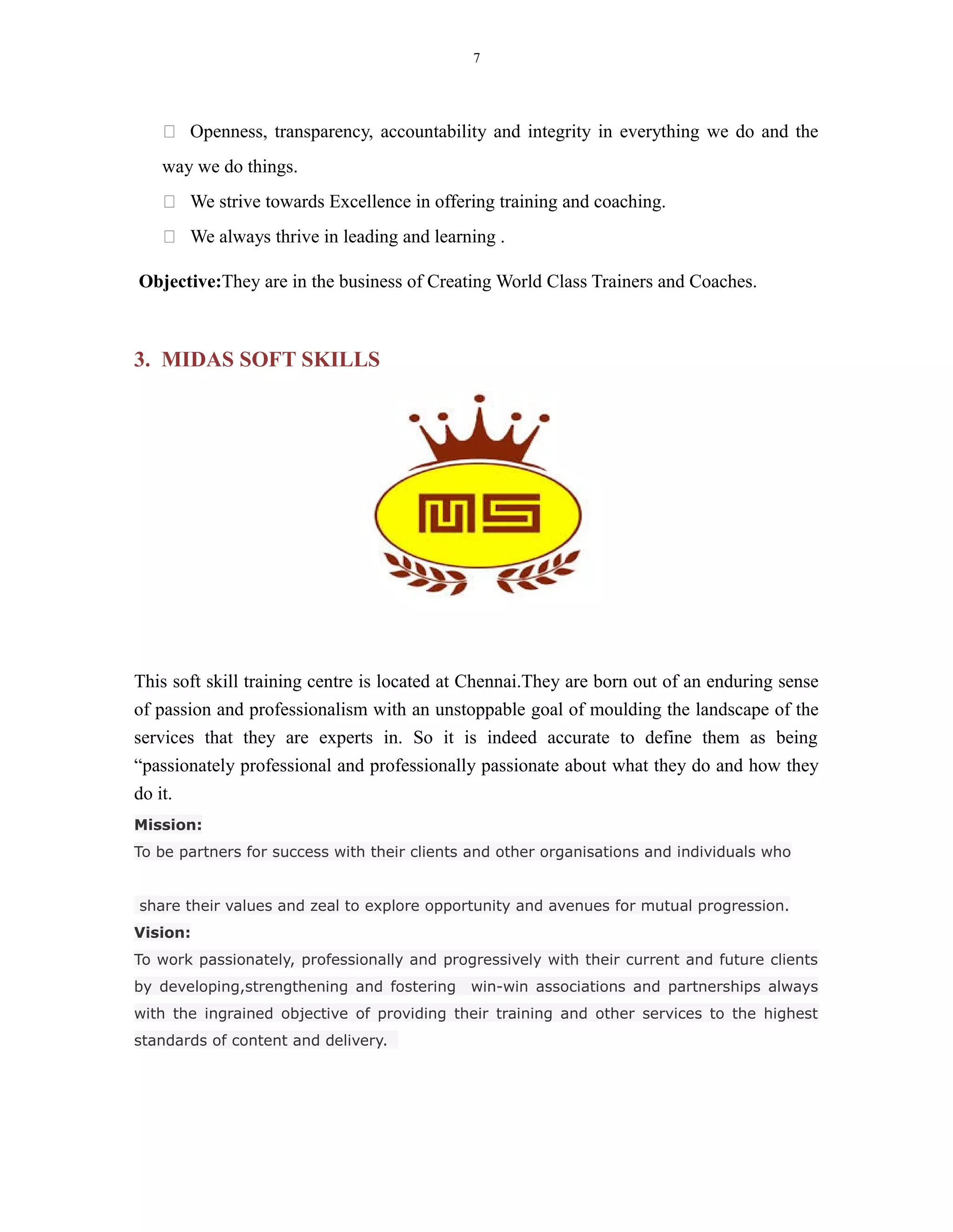 7
 Openness, transparency, accountability and integrity in everything we do and the
way we do things.
 We strive towards Excellence in offering training and coaching.
 We always thrive in leading and learning .
Objective:They are in the business of Creating World Class Trainers and Coaches.
3. MIDAS SOFT SKILLS
This soft skill training centre is located at Chennai.They are born out of an enduring sense
of passion and professionalism with an unstoppable goal of moulding the landscape of the
services that they are experts in. So it is indeed accurate to define them as being
“passionately professional and professionally passionate about what they do and how they
do it.
Mission:
To be partners for success with their clients and other organisations and individuals who
share their values and zeal to explore opportunity and avenues for mutual progression.
Vision:
To work passionately, professionally and progressively with their current and future clients
by developing,strengthening and fostering win-win associations and partnerships always
with the ingrained objective of providing their training and other services to the highest
standards of content and delivery.
 