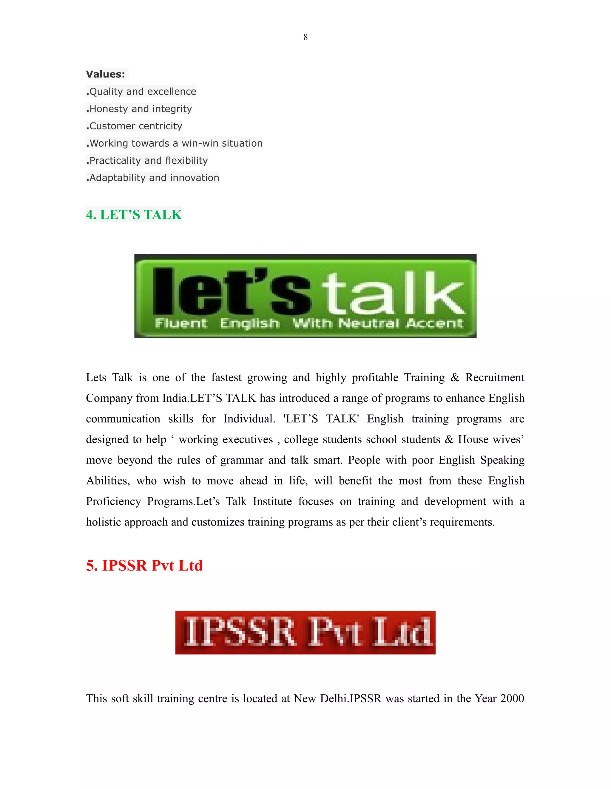 8
Values:
.Quality and excellence
.Honesty and integrity
.Customer centricity
.Working towards a win-win situation
.Practicality and flexibility
.Adaptability and innovation
4. LET’S TALK
Lets Talk is one of the fastest growing and highly profitable Training & Recruitment
Company from India.LET’S TALK has introduced a range of programs to enhance English
communication skills for Individual. 'LET’S TALK' English training programs are
designed to help ‘ working executives , college students school students & House wives’
move beyond the rules of grammar and talk smart. People with poor English Speaking
Abilities, who wish to move ahead in life, will benefit the most from these English
Proficiency Programs.Let’s Talk Institute focuses on training and development with a
holistic approach and customizes training programs as per their client’s requirements.
5. IPSSR Pvt Ltd
This soft skill training centre is located at New Delhi.IPSSR was started in the Year 2000
 