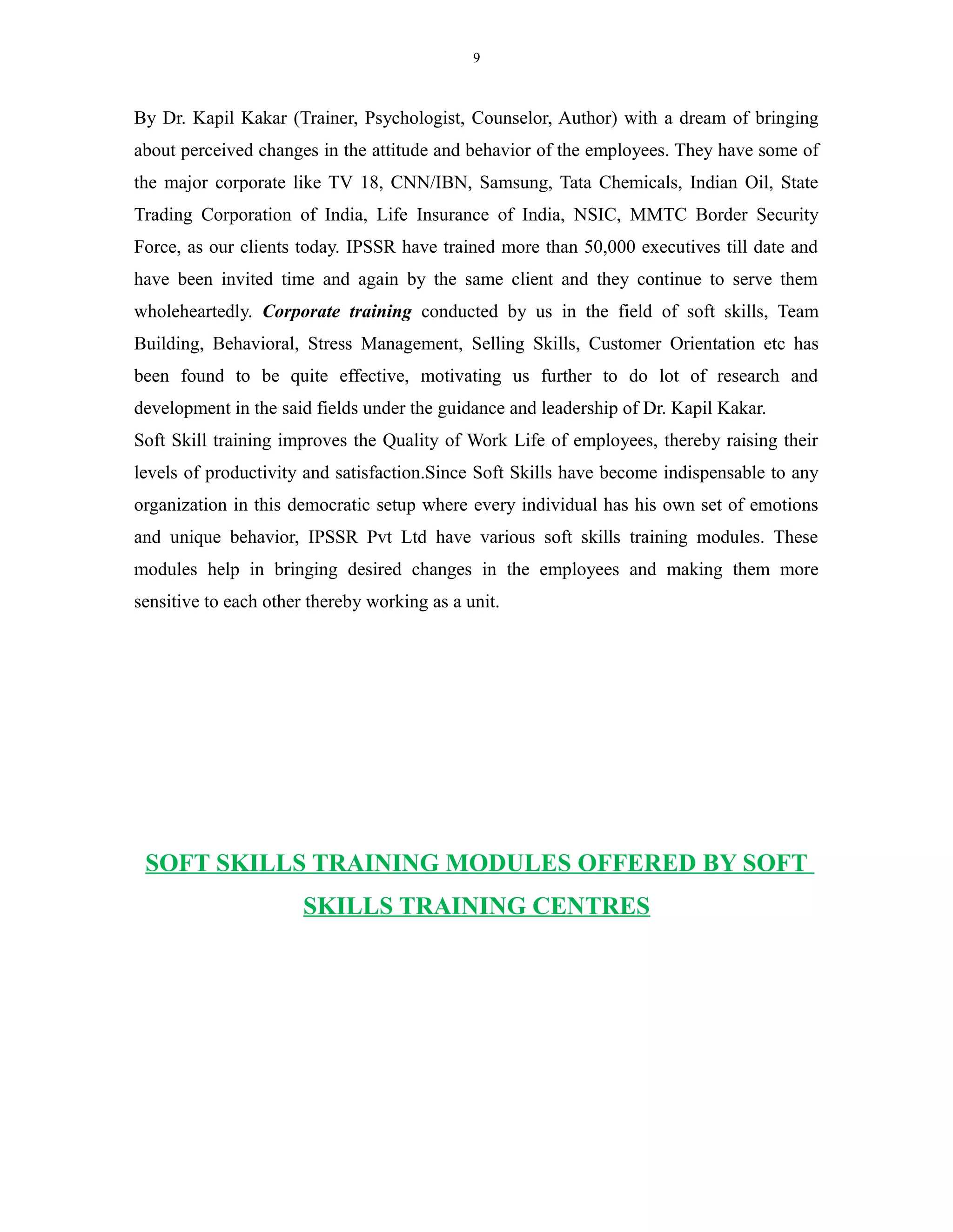 9
By Dr. Kapil Kakar (Trainer, Psychologist, Counselor, Author) with a dream of bringing
about perceived changes in the attitude and behavior of the employees. They have some of
the major corporate like TV 18, CNN/IBN, Samsung, Tata Chemicals, Indian Oil, State
Trading Corporation of India, Life Insurance of India, NSIC, MMTC Border Security
Force, as our clients today. IPSSR have trained more than 50,000 executives till date and
have been invited time and again by the same client and they continue to serve them
wholeheartedly. Corporate training conducted by us in the field of soft skills, Team
Building, Behavioral, Stress Management, Selling Skills, Customer Orientation etc has
been found to be quite effective, motivating us further to do lot of research and
development in the said fields under the guidance and leadership of Dr. Kapil Kakar.
Soft Skill training improves the Quality of Work Life of employees, thereby raising their
levels of productivity and satisfaction.Since Soft Skills have become indispensable to any
organization in this democratic setup where every individual has his own set of emotions
and unique behavior, IPSSR Pvt Ltd have various soft skills training modules. These
modules help in bringing desired changes in the employees and making them more
sensitive to each other thereby working as a unit.
SOFT SKILLS TRAINING MODULES OFFERED BY SOFT
SKILLS TRAINING CENTRES
 