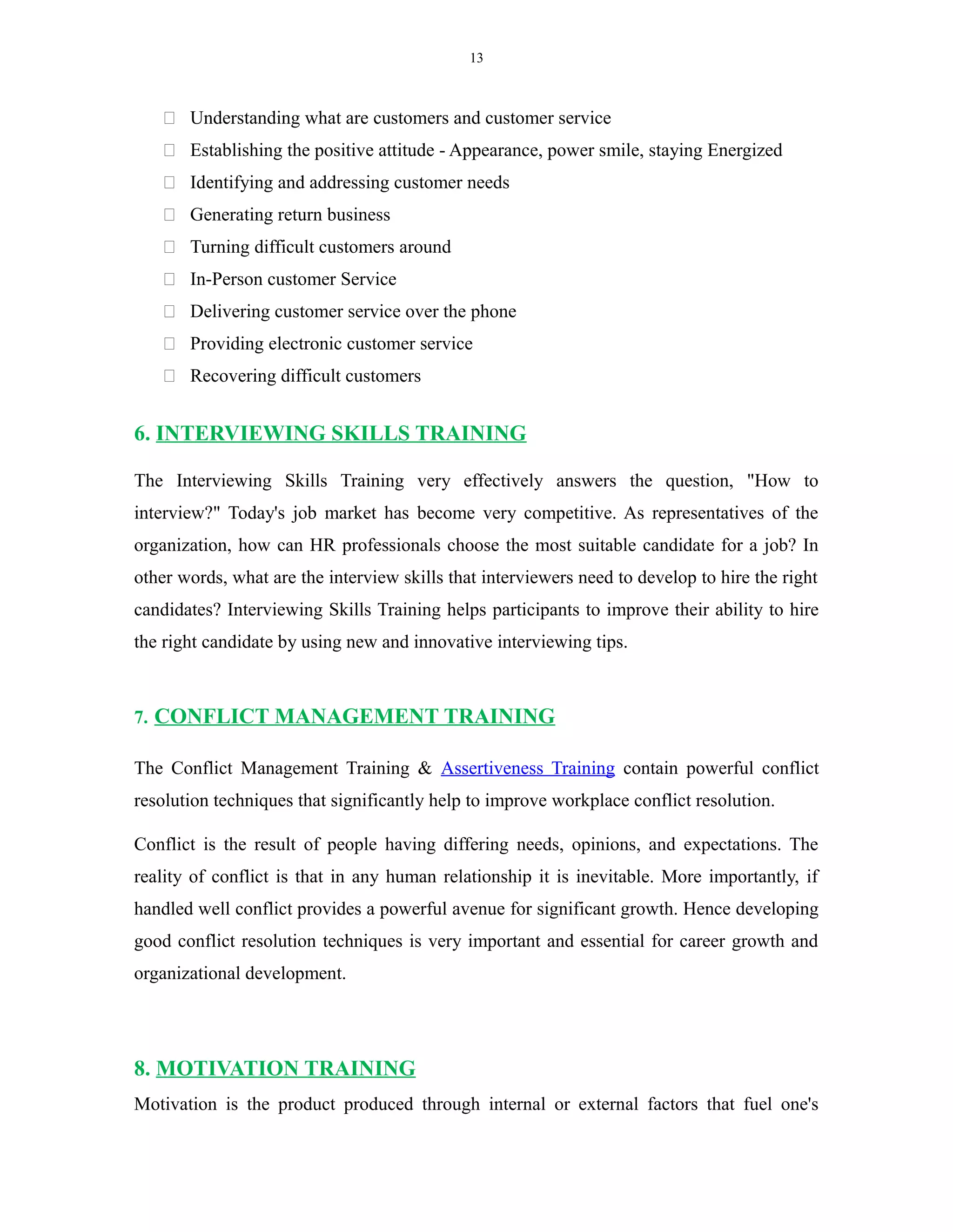 13
 Understanding what are customers and customer service
 Establishing the positive attitude - Appearance, power smile, staying Energized
 Identifying and addressing customer needs
 Generating return business
 Turning difficult customers around
 In-Person customer Service
 Delivering customer service over the phone
 Providing electronic customer service
 Recovering difficult customers
6. INTERVIEWING SKILLS TRAINING
The Interviewing Skills Training very effectively answers the question, "How to
interview?" Today's job market has become very competitive. As representatives of the
organization, how can HR professionals choose the most suitable candidate for a job? In
other words, what are the interview skills that interviewers need to develop to hire the right
candidates? Interviewing Skills Training helps participants to improve their ability to hire
the right candidate by using new and innovative interviewing tips.
7. CONFLICT MANAGEMENT TRAINING
The Conflict Management Training & Assertiveness Training contain powerful conflict
resolution techniques that significantly help to improve workplace conflict resolution.
Conflict is the result of people having differing needs, opinions, and expectations. The
reality of conflict is that in any human relationship it is inevitable. More importantly, if
handled well conflict provides a powerful avenue for significant growth. Hence developing
good conflict resolution techniques is very important and essential for career growth and
organizational development.
8. MOTIVATION TRAINING
Motivation is the product produced through internal or external factors that fuel one's
 