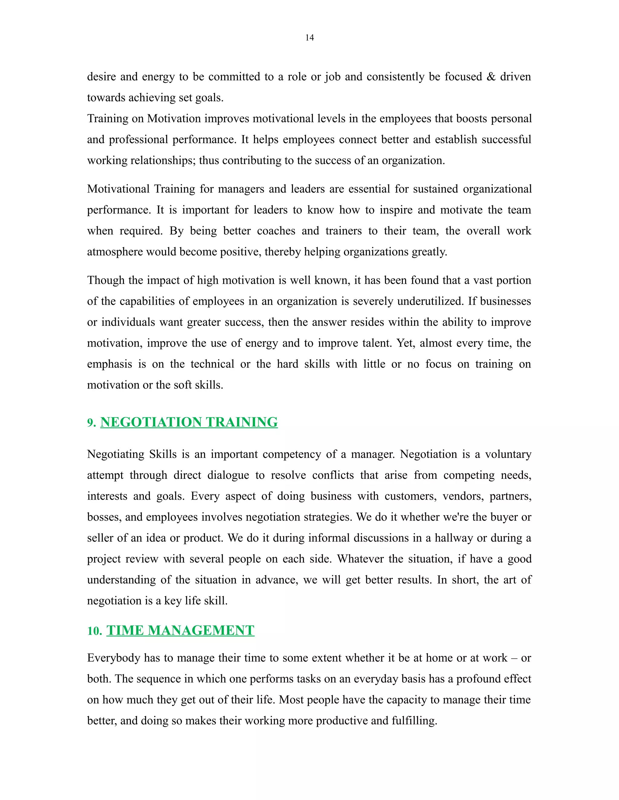 14
desire and energy to be committed to a role or job and consistently be focused & driven
towards achieving set goals.
Training on Motivation improves motivational levels in the employees that boosts personal
and professional performance. It helps employees connect better and establish successful
working relationships; thus contributing to the success of an organization.
Motivational Training for managers and leaders are essential for sustained organizational
performance. It is important for leaders to know how to inspire and motivate the team
when required. By being better coaches and trainers to their team, the overall work
atmosphere would become positive, thereby helping organizations greatly.
Though the impact of high motivation is well known, it has been found that a vast portion
of the capabilities of employees in an organization is severely underutilized. If businesses
or individuals want greater success, then the answer resides within the ability to improve
motivation, improve the use of energy and to improve talent. Yet, almost every time, the
emphasis is on the technical or the hard skills with little or no focus on training on
motivation or the soft skills.
9. NEGOTIATION TRAINING
Negotiating Skills is an important competency of a manager. Negotiation is a voluntary
attempt through direct dialogue to resolve conflicts that arise from competing needs,
interests and goals. Every aspect of doing business with customers, vendors, partners,
bosses, and employees involves negotiation strategies. We do it whether we're the buyer or
seller of an idea or product. We do it during informal discussions in a hallway or during a
project review with several people on each side. Whatever the situation, if have a good
understanding of the situation in advance, we will get better results. In short, the art of
negotiation is a key life skill.
10. TIME MANAGEMENT
Everybody has to manage their time to some extent whether it be at home or at work – or
both. The sequence in which one performs tasks on an everyday basis has a profound effect
on how much they get out of their life. Most people have the capacity to manage their time
better, and doing so makes their working more productive and fulfilling.
 