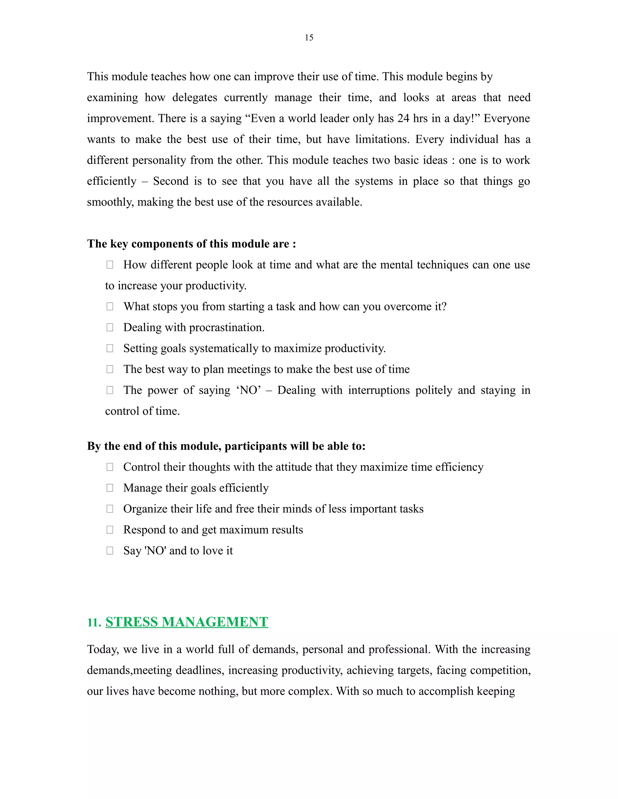 15
This module teaches how one can improve their use of time. This module begins by
examining how delegates currently manage their time, and looks at areas that need
improvement. There is a saying “Even a world leader only has 24 hrs in a day!” Everyone
wants to make the best use of their time, but have limitations. Every individual has a
different personality from the other. This module teaches two basic ideas : one is to work
efficiently – Second is to see that you have all the systems in place so that things go
smoothly, making the best use of the resources available.
The key components of this module are :
 How different people look at time and what are the mental techniques can one use
to increase your productivity.
 What stops you from starting a task and how can you overcome it?
 Dealing with procrastination.
 Setting goals systematically to maximize productivity.
 The best way to plan meetings to make the best use of time
 The power of saying ‘NO’ – Dealing with interruptions politely and staying in
control of time.
By the end of this module, participants will be able to:
 Control their thoughts with the attitude that they maximize time efficiency
 Manage their goals efficiently
 Organize their life and free their minds of less important tasks
 Respond to and get maximum results
 Say 'NO' and to love it
11. STRESS MANAGEMENT
Today, we live in a world full of demands, personal and professional. With the increasing
demands,meeting deadlines, increasing productivity, achieving targets, facing competition,
our lives have become nothing, but more complex. With so much to accomplish keeping
 