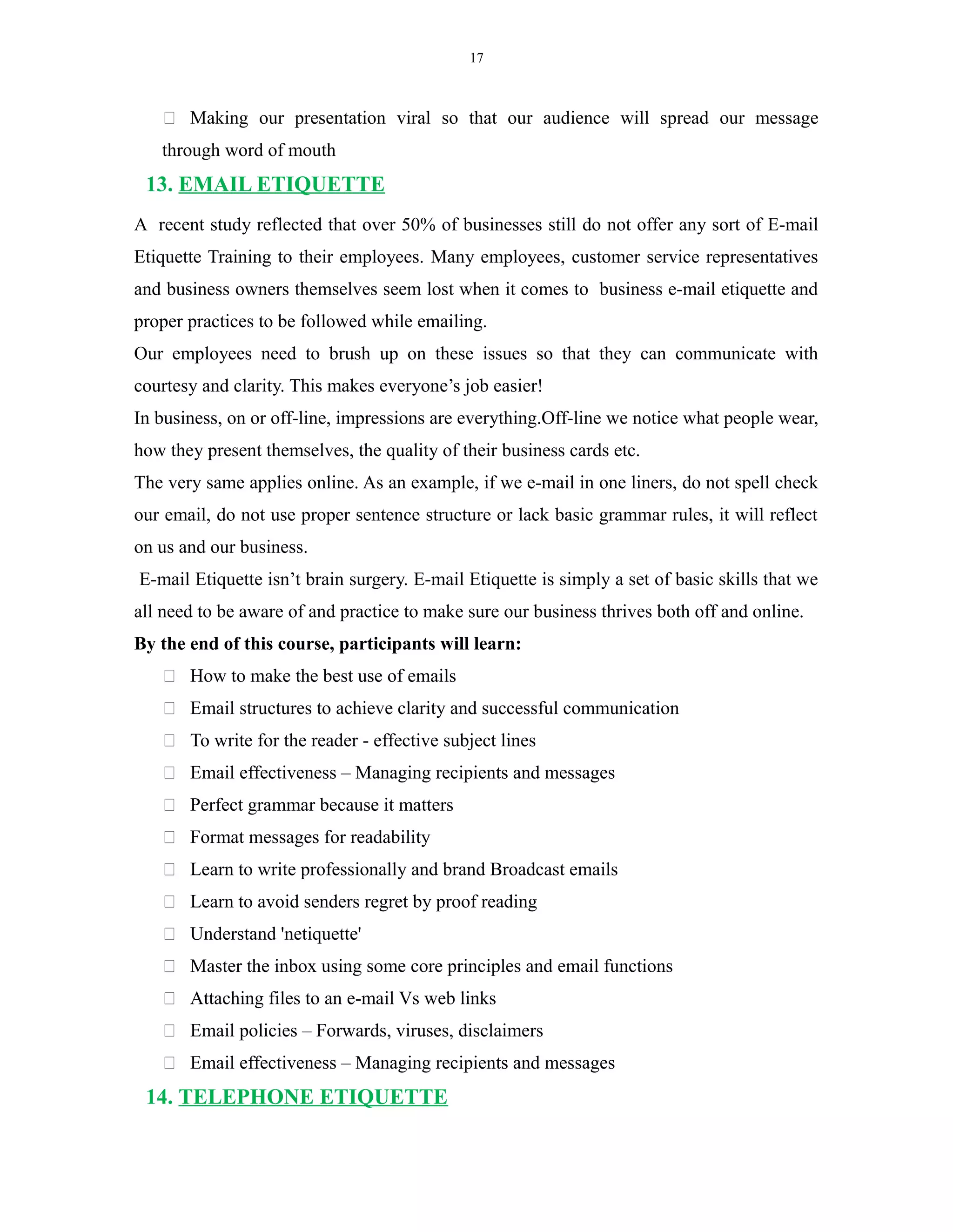 17
 Making our presentation viral so that our audience will spread our message
through word of mouth
13. EMAIL ETIQUETTE
A recent study reflected that over 50% of businesses still do not offer any sort of E-mail
Etiquette Training to their employees. Many employees, customer service representatives
and business owners themselves seem lost when it comes to business e-mail etiquette and
proper practices to be followed while emailing.
Our employees need to brush up on these issues so that they can communicate with
courtesy and clarity. This makes everyone’s job easier!
In business, on or off-line, impressions are everything.Off-line we notice what people wear,
how they present themselves, the quality of their business cards etc.
The very same applies online. As an example, if we e-mail in one liners, do not spell check
our email, do not use proper sentence structure or lack basic grammar rules, it will reflect
on us and our business.
E-mail Etiquette isn’t brain surgery. E-mail Etiquette is simply a set of basic skills that we
all need to be aware of and practice to make sure our business thrives both off and online.
By the end of this course, participants will learn:
 How to make the best use of emails
 Email structures to achieve clarity and successful communication
 To write for the reader - effective subject lines
 Email effectiveness – Managing recipients and messages
 Perfect grammar because it matters
 Format messages for readability
 Learn to write professionally and brand Broadcast emails
 Learn to avoid senders regret by proof reading
 Understand 'netiquette'
 Master the inbox using some core principles and email functions
 Attaching files to an e-mail Vs web links
 Email policies – Forwards, viruses, disclaimers
 Email effectiveness – Managing recipients and messages
14. TELEPHONE ETIQUETTE
 