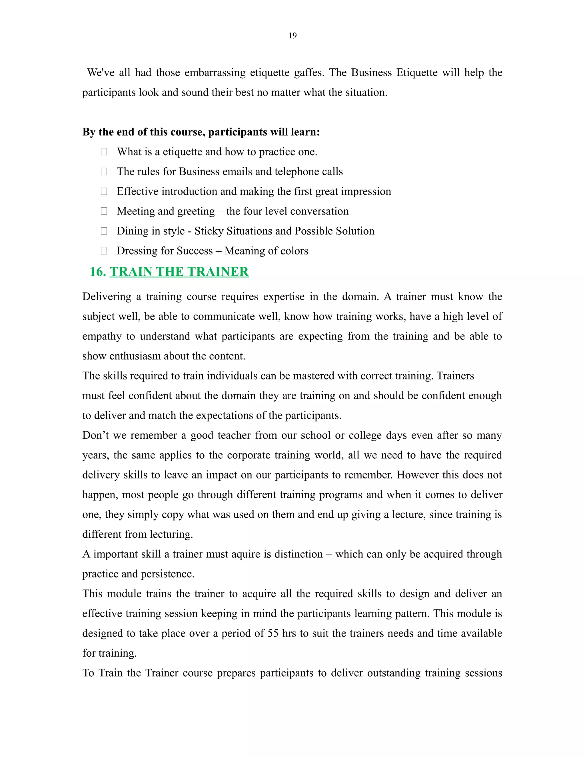 19
We've all had those embarrassing etiquette gaffes. The Business Etiquette will help the
participants look and sound their best no matter what the situation.
By the end of this course, participants will learn:
 What is a etiquette and how to practice one.
 The rules for Business emails and telephone calls
 Effective introduction and making the first great impression
 Meeting and greeting – the four level conversation
 Dining in style - Sticky Situations and Possible Solution
 Dressing for Success – Meaning of colors
16. TRAIN THE TRAINER
Delivering a training course requires expertise in the domain. A trainer must know the
subject well, be able to communicate well, know how training works, have a high level of
empathy to understand what participants are expecting from the training and be able to
show enthusiasm about the content.
The skills required to train individuals can be mastered with correct training. Trainers
must feel confident about the domain they are training on and should be confident enough
to deliver and match the expectations of the participants.
Don’t we remember a good teacher from our school or college days even after so many
years, the same applies to the corporate training world, all we need to have the required
delivery skills to leave an impact on our participants to remember. However this does not
happen, most people go through different training programs and when it comes to deliver
one, they simply copy what was used on them and end up giving a lecture, since training is
different from lecturing.
A important skill a trainer must aquire is distinction – which can only be acquired through
practice and persistence.
This module trains the trainer to acquire all the required skills to design and deliver an
effective training session keeping in mind the participants learning pattern. This module is
designed to take place over a period of 55 hrs to suit the trainers needs and time available
for training.
To Train the Trainer course prepares participants to deliver outstanding training sessions
 