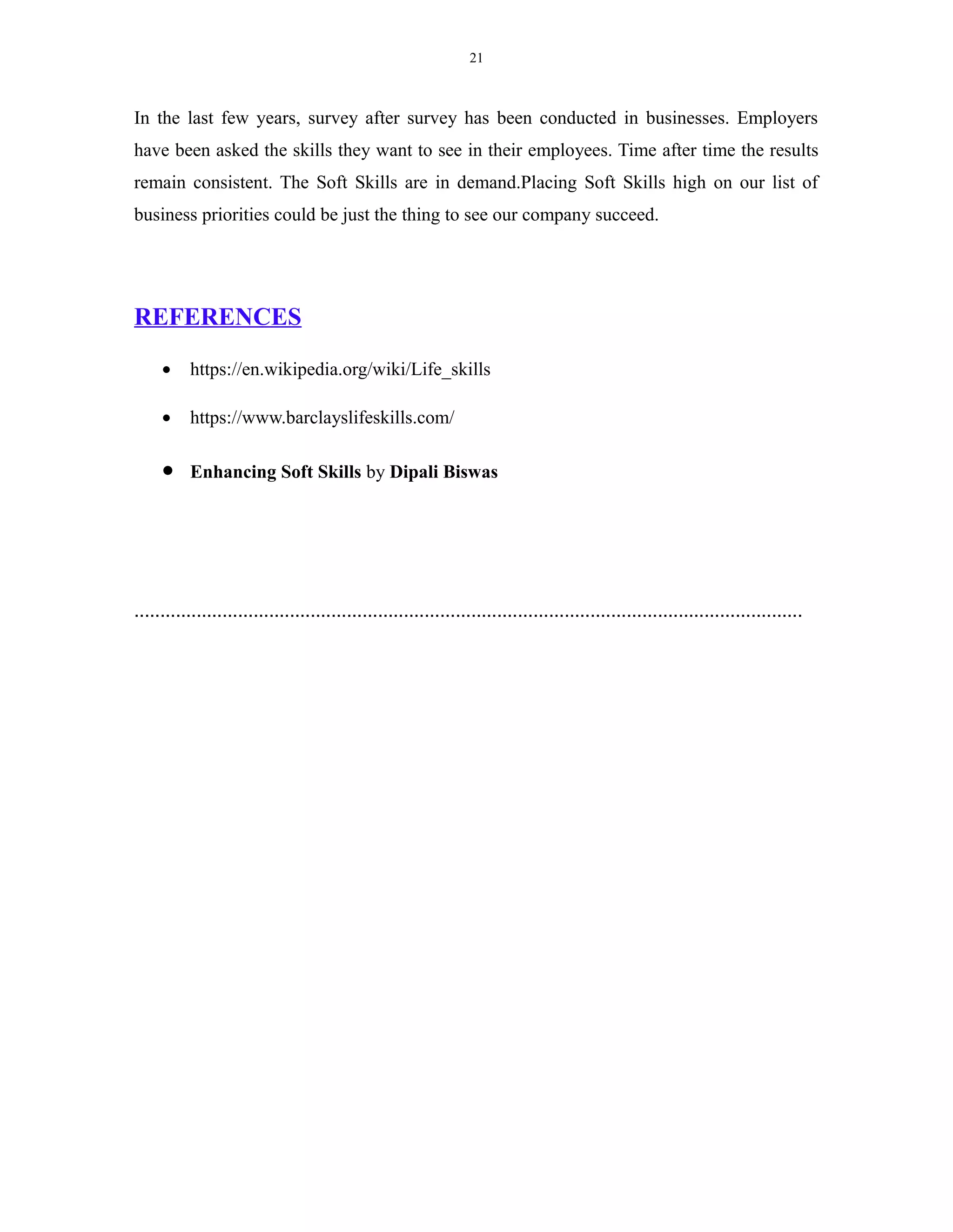 21
In the last few years, survey after survey has been conducted in businesses. Employers
have been asked the skills they want to see in their employees. Time after time the results
remain consistent. The Soft Skills are in demand.Placing Soft Skills high on our list of
business priorities could be just the thing to see our company succeed.
REFERENCES
• https://en.wikipedia.org/wiki/Life_skills
• https://www.barclayslifeskills.com/
• Enhancing Soft Skills by Dipali Biswas
.................................................................................................................................
 