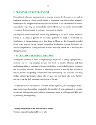 11
2. PERSONALITY DEVELOPMENT
Personality development training results in ongoing personal development - a key skill in
leadership.Mindset is a fixed mental attitude or disposition that predetermines a person's
responses to and interpretations of situations.This reaction to our circumstances is usually
acquired at a very young age and can last a lifetime. However, it can also be transformed if
a conscious decision is made to embrace a more positive mindset.
It is important to understand that we can only perform up to our belief system and never
beyond it. In order to perform to our fullest potential we need to understand our
interferences or barriers that prevent us from doing so. Hence any development is impeded
if our belief structure is not changed. Personality development courses that ignore the
difficult component of shifting mindsets will lack the deep impact that is necessary for
change to sustain.
3. SALES AND MARKETING TRAINING
Although the definition of a sale is simple enough, the process of turning a prospect into a
customer can be very complex process one needs to master. Effective and high
performance selling is important to the success of almost every kind of business. It requires
one to convince someone, that there is something for them in making their decision to
make a purchase by spending some of their hard-earned money. The Sales and Marketing
module will give participants a basic sales process, plus some basic sales tools, that they
can use to seal the deal, no matter what the size of the sale.
The participants will become more confident, handle objections, and learning how to be a
great closer. Apart from selling successfully, this module will help participants to organize
themselves, understanding and working with customer needs, to build essential skills such
as presenting and negotiating.
The key components of this module are as follows :
Common sales approaches and types of sale
 