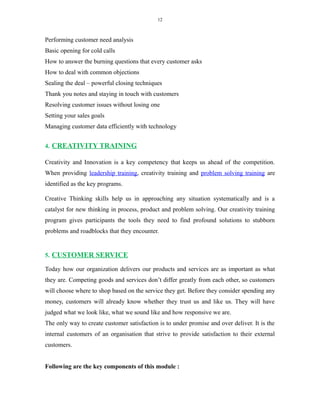 12
Performing customer need analysis
Basic opening for cold calls
How to answer the burning questions that every customer asks
How to deal with common objections
Sealing the deal – powerful closing techniques
Thank you notes and staying in touch with customers
Resolving customer issues without losing one
Setting your sales goals
Managing customer data efficiently with technology
4. CREATIVITY TRAINING
Creativity and Innovation is a key competency that keeps us ahead of the competition.
When providing leadership training, creativity training and problem solving training are
identified as the key programs.
Creative Thinking skills help us in approaching any situation systematically and is a
catalyst for new thinking in process, product and problem solving. Our creativity training
program gives participants the tools they need to find profound solutions to stubborn
problems and roadblocks that they encounter.
5. CUSTOMER SERVICE
Today how our organization delivers our products and services are as important as what
they are. Competing goods and services don’t differ greatly from each other, so customers
will choose where to shop based on the service they get. Before they consider spending any
money, customers will already know whether they trust us and like us. They will have
judged what we look like, what we sound like and how responsive we are.
The only way to create customer satisfaction is to under promise and over deliver. It is the
internal customers of an organisation that strive to provide satisfaction to their external
customers.
Following are the key components of this module :
 