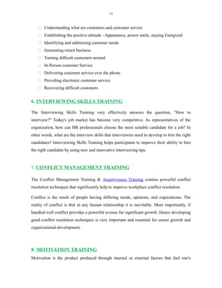 13
 Understanding what are customers and customer service
 Establishing the positive attitude - Appearance, power smile, staying Energized
 Identifying and addressing customer needs
 Generating return business
 Turning difficult customers around
 In-Person customer Service
 Delivering customer service over the phone
 Providing electronic customer service
 Recovering difficult customers
6. INTERVIEWING SKILLS TRAINING
The Interviewing Skills Training very effectively answers the question, "How to
interview?" Today's job market has become very competitive. As representatives of the
organization, how can HR professionals choose the most suitable candidate for a job? In
other words, what are the interview skills that interviewers need to develop to hire the right
candidates? Interviewing Skills Training helps participants to improve their ability to hire
the right candidate by using new and innovative interviewing tips.
7. CONFLICT MANAGEMENT TRAINING
The Conflict Management Training & Assertiveness Training contain powerful conflict
resolution techniques that significantly help to improve workplace conflict resolution.
Conflict is the result of people having differing needs, opinions, and expectations. The
reality of conflict is that in any human relationship it is inevitable. More importantly, if
handled well conflict provides a powerful avenue for significant growth. Hence developing
good conflict resolution techniques is very important and essential for career growth and
organizational development.
8. MOTIVATION TRAINING
Motivation is the product produced through internal or external factors that fuel one's
 