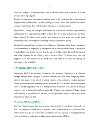 14
desire and energy to be committed to a role or job and consistently be focused & driven
towards achieving set goals.
Training on Motivation improves motivational levels in the employees that boosts personal
and professional performance. It helps employees connect better and establish successful
working relationships; thus contributing to the success of an organization.
Motivational Training for managers and leaders are essential for sustained organizational
performance. It is important for leaders to know how to inspire and motivate the team
when required. By being better coaches and trainers to their team, the overall work
atmosphere would become positive, thereby helping organizations greatly.
Though the impact of high motivation is well known, it has been found that a vast portion
of the capabilities of employees in an organization is severely underutilized. If businesses
or individuals want greater success, then the answer resides within the ability to improve
motivation, improve the use of energy and to improve talent. Yet, almost every time, the
emphasis is on the technical or the hard skills with little or no focus on training on
motivation or the soft skills.
9. NEGOTIATION TRAINING
Negotiating Skills is an important competency of a manager. Negotiation is a voluntary
attempt through direct dialogue to resolve conflicts that arise from competing needs,
interests and goals. Every aspect of doing business with customers, vendors, partners,
bosses, and employees involves negotiation strategies. We do it whether we're the buyer or
seller of an idea or product. We do it during informal discussions in a hallway or during a
project review with several people on each side. Whatever the situation, if have a good
understanding of the situation in advance, we will get better results. In short, the art of
negotiation is a key life skill.
10. TIME MANAGEMENT
Everybody has to manage their time to some extent whether it be at home or at work – or
both. The sequence in which one performs tasks on an everyday basis has a profound effect
on how much they get out of their life. Most people have the capacity to manage their time
better, and doing so makes their working more productive and fulfilling.
 