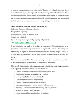 16
in mind our time constraints, stress is inevitable. The only way to handle a stressful day is
to learn how to manage it, this is possible only by acquiring skills on how to handle stress.
The stress management course touches on various key aspects such as identifying stress
and its causes, approach to stress and dealing with it calmly, changing your attitude and
outlook, techniques to overcome stress and working with a positive mind set.
At the end of this course, participants will be able to :
Understand the causes and dangers of stress
Navigate from negativity
Maintain productivity at its optimum level
Manage time effectively
Deal with every situation practically, logically and positively
12. PRESENTATION SKILLS
In an organization we need to give, effective presentations. The main purpose as a
presenter is to deliver a message which creates an impact on the audience. Presenting is all
about having an impact. we want everyone to understand our message and get it to stick to
it. This course addresses these concepts using the latest trends in presentation design and
delivery.
This module covers all of the above areas by using a variety of interactive and practical
exercises which prepare the participants for their ultimate presentation.
This module focuses on the following components with latest practices in presentation
skills especially in business and academic environments.
 Creating the presentation with the respective audience in mind.
 Choosing the basic and advanced delivery Methods
 Verbal & Non-Verbal Communication Skills
 Overcoming Nervousness while presenting
 Creating Compelling PowerPoint Presentations
 Making an engaging story that the audience will remember
 Becoming a communicator rather than acting only as a presenter
 Keeping the audience out of boredom
 How to handle difficult questions from the audience
 
