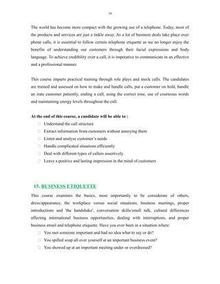 18
The world has become more compact with the growing use of a telephone. Today, most of
the products and services are just a tinkle away. As a lot of business deals take place over
phone calls, it is essential to follow certain telephone etiquette as we no longer enjoy the
benefits of understanding our customers through their facial expressions and body
language. To achieve credibility over a call, it is imperative to communicate in an effective
and a professional manner.
This course imparts practical training through role plays and mock calls. The candidates
are trained and assessed on how to make and handle calls, put a customer on hold, handle
an irate customer patiently, ending a call, using the correct tone, use of courteous words
and maintaining energy levels throughout the call.
At the end of this course, a candidate will be able to :
 Understand the call structure
 Extract information from customers without annoying them
 Listen and analyze customer’s needs
 Handle complicated situations efficiently
 Deal with different types of callers assertively
 Leave a positive and lasting impression in the mind of customers
15. BUSINESS ETIQUETTE
This course examines the basics, most importantly to be considerate of others,
dress/appearance, the workplace versus social situations, business meetings, proper
introductions and 'the handshake', conversation skills/small talk, cultural differences
affecting international business opportunities, dealing with interruptions, and proper
business email and telephone etiquette. Have you ever been in a situation where:
 You met someone important and had no idea what to say or do?
 You spilled soup all over yourself at an important business event?
 You showed up at an important meeting under or overdressed?
 
