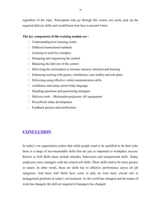 20
regardless of the topic. Participants who go through this course can easily pick up the
required delivery skills and would know how best to present it best.
The key components of this training module are :
 Understanding how learning works
 Different Instructional methods
 Learning to teach by examples
 Designing and sequencing the content
 Balancing the delivery of the content
 Delivering the information to increase memory retention and learning
 Enhancing training with games, simulations, case studies and role plays
 Delivering using effective verbal communication skills
 confidence and using correct body language
 Handling questions and questioning strategies
 Delivery tools – Multimedia projectors, AV equipments
 PowerPoint slides development
 Feedback process and certification
CONCLUSION
In today’s era organization realize that while people need to be qualified to do their jobs,
there is a range of less-measurable skills that are just as important to workplace success.
Known as Soft Skills these include attitudes, behaviours and interpersonal skills. Today,
employers crave managers with the critical soft skills. These skills tend to be more generic
in nature. In other words, these are skills key to effective performance across all job
categories. And these Soft Skills have come to play an even more crucial role in
management positions in today’s environment. As the world has changed and the nature of
work has changed, the skill set required of managers has changed.
 