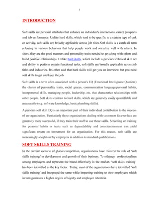 3
INTRODUCTION
Soft skills are personal attributes that enhance an individual's interactions, career prospects
and job performance. Unlike hard skills, which tend to be specific to a certain type of task
or activity, soft skills are broadly applicable across job titles.Soft skills is a catch-all term
referring to various behaviors that help people work and socialize well with others. In
short, they are the good manners and personality traits needed to get along with others and
build positive relationships. Unlike hard skills, which include a person's technical skill set
and ability to perform certain functional tasks, soft skills are broadly applicable across job
titles and industries. It's often said that hard skills will get you an interview but you need
soft skills to get and keep the job.
Soft skills is a term often associated with a person's EQ (Emotional Intelligence Quotient)
the cluster of personality traits, social graces, communication language,personal habits,
interpersonal skills, managing people, leadership, etc. that characterize relationships with
other people. Soft skills contrast to hard skills, which are generally easily quantifiable and
measurable (e.g. software knowledge, basic plumbing skills).
A person's soft skill EQ is an important part of their individual contribution to the success
of an organization. Particularly those organizations dealing with customers face-to-face are
generally more successful, if they train their staff to use these skills. Screening or training
for personal habits or traits such as dependability and conscientiousness can yield
significant return on investment for an organization. For this reason, soft skills are
increasingly sought out by employers in addition to standard qualifications.
SOFT SKILLS TRAINING
In the current scenario of global competition, organizations have realized the role of ‘soft
skills training’ in development and growth of their business. To enhance professionalism
among employees and represent the brand effectively in the market, ‘soft skills training’
has been identified as the key factor. Today, most of the organizations have identified ‘soft
skills training’ and integrated the same while imparting training to their employees which
in turn generates a higher degree of loyalty and employee retention.
 