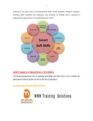 4
Training in the areas such as Communication skills, Email etiquette, telephone etiquette,
listening skills transform the employees and inculcate an attitude that is required to
represent the organization to the global business world.
SOFT SKILLS TRAINING CENTRES
All training programmes aim at updating knowledge and skill with a view to enable the
participant to deliver quality service in the area of operation.
1. MMM TRAINING SOLUTIONS
 