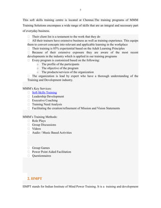 5
This soft skills training centre is located at Chennai.The training programs of MMM
Training Solutions encompass a wide range of skills that are an integral and necessary part
of everyday business.
 Their client list is a testament to the work that they do
 All their trainers have extensive business as well as training experience. This equips
them to convert concepts into relevant and applicable learning in the workplace
 Their training is 85% experiential based on the Adult Learning Principles
 Because of their extensive exposure they are aware of the most recent
developments in the industry which is applied in our training programs
 Every program is customized based on the following:
o The profile of the participants
o The objective of the program
o The products/services of the organization
 The organization is lead by expert who have a thorough understanding of the
Training and Development industry.
MMM’s Key Services:
 Soft Skills Training
 Leadership Development
 Executive Coaching
 Training Need Analysis
 Facilitating the creation/refinement of Mission and Vision Statements
MMM’s Training Methods:
 Role Plays
 Group Discussions
 Videos
 Audio / Music Based Activities
 Group Games
 Power Point Aided Facilitation
 Questionnaires
2. IIMPT
IIMPT stands for Indian Institute of Mind Power Training. It is a training and development
 