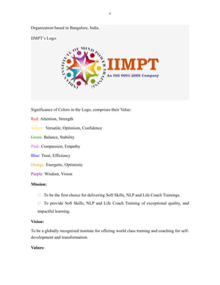 6
Organization based in Bangalore, India.
IIMPT’s Logo:
Significance of Colors in the Logo, comprises their Value:
Red: Attention, Strength
Yellow: Versatile, Optimism, Confidence
Green: Balance, Stability
Pink: Compassion, Empathy
Blue: Trust, Efficiency
Orange: Energetic, Optimistic
Purple: Wisdom, Vision
Mission:
 To be the first choice for delivering Soft Skills, NLP and Life Coach Trainings.
 To provide Soft Skills, NLP and Life Coach Training of exceptional quality, and
impactful learning.
Vision:
To be a globally recognized institute for offering world class training and coaching for self-
development and transformation.
Values:
 