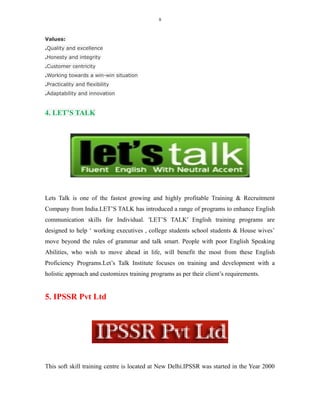 8
Values:
.Quality and excellence
.Honesty and integrity
.Customer centricity
.Working towards a win-win situation
.Practicality and flexibility
.Adaptability and innovation
4. LET’S TALK
Lets Talk is one of the fastest growing and highly profitable Training & Recruitment
Company from India.LET’S TALK has introduced a range of programs to enhance English
communication skills for Individual. 'LET’S TALK' English training programs are
designed to help ‘ working executives , college students school students & House wives’
move beyond the rules of grammar and talk smart. People with poor English Speaking
Abilities, who wish to move ahead in life, will benefit the most from these English
Proficiency Programs.Let’s Talk Institute focuses on training and development with a
holistic approach and customizes training programs as per their client’s requirements.
5. IPSSR Pvt Ltd
This soft skill training centre is located at New Delhi.IPSSR was started in the Year 2000
 