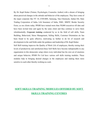 9
By Dr. Kapil Kakar (Trainer, Psychologist, Counselor, Author) with a dream of bringing
about perceived changes in the attitude and behavior of the employees. They have some of
the major corporate like TV 18, CNN/IBN, Samsung, Tata Chemicals, Indian Oil, State
Trading Corporation of India, Life Insurance of India, NSIC, MMTC Border Security
Force, as our clients today. IPSSR have trained more than 50,000 executives till date and
have been invited time and again by the same client and they continue to serve them
wholeheartedly. Corporate training conducted by us in the field of soft skills, Team
Building, Behavioral, Stress Management, Selling Skills, Customer Orientation etc has
been found to be quite effective, motivating us further to do lot of research and
development in the said fields under the guidance and leadership of Dr. Kapil Kakar.
Soft Skill training improves the Quality of Work Life of employees, thereby raising their
levels of productivity and satisfaction.Since Soft Skills have become indispensable to any
organization in this democratic setup where every individual has his own set of emotions
and unique behavior, IPSSR Pvt Ltd have various soft skills training modules. These
modules help in bringing desired changes in the employees and making them more
sensitive to each other thereby working as a unit.
SOFT SKILLS TRAINING MODULES OFFERED BY SOFT
SKILLS TRAINING CENTRES
 