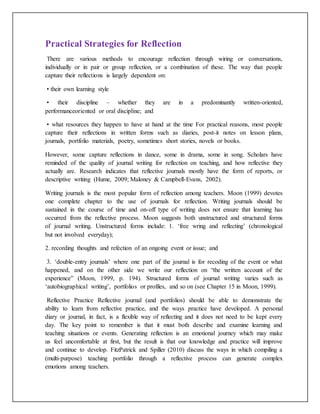 Practical Strategies for Reflection
There are various methods to encourage reflection through wiring or conversations,
individually or in pair or group reflection, or a combination of these. The way that people
capture their reflections is largely dependent on:
• their own learning style
• their discipline – whether they are in a predominantly written-oriented,
performanceoriented or oral discipline; and
• what resources they happen to have at hand at the time For practical reasons, most people
capture their reflections in written forms such as diaries, post-it notes on lesson plans,
journals, portfolio materials, poetry, sometimes short stories, novels or books.
However, some capture reflections in dance, some in drama, some in song. Scholars have
reminded of the quality of journal writing for reflection on teaching, and how reflective they
actually are. Research indicates that reflective journals mostly have the form of reports, or
descriptive writing (Hume, 2009; Maloney & Campbell-Evans, 2002).
Writing journals is the most popular form of reflection among teachers. Moon (1999) devotes
one complete chapter to the use of journals for reflection. Writing journals should be
sustained in the course of time and on-off type of writing does not ensure that learning has
occurred from the reflective process. Moon suggests both unstructured and structured forms
of journal writing. Unstructured forms include: 1. ‘free wring and reflecting’ (chronological
but not involved everyday);
2. recording thoughts and refection of an ongoing event or issue; and
3. ‘double-entry journals’ where one part of the journal is for recoding of the event or what
happened, and on the other side we write our reflection on “the written account of the
experience” (Moon, 1999, p. 194). Structured forms of journal writing varies such as
‘autobiographical writing’, portfolios or profiles, and so on (see Chapter 15 in Moon, 1999).
Reflective Practice Reflective journal (and portfolios) should be able to demonstrate the
ability to learn from reflective practice, and the ways practice have developed. A personal
diary or journal, in fact, is a flexible way of reflecting and it does not need to be kept every
day. The key point to remember is that it must both describe and examine learning and
teaching situations or events. Generating reflection is an emotional journey which may make
us feel uncomfortable at first, but the result is that our knowledge and practice will improve
and continue to develop. FitzPatrick and Spiller (2010) discuss the ways in which compiling a
(multi-purpose) teaching portfolio through a reflective process can generate complex
emotions among teachers.
 
